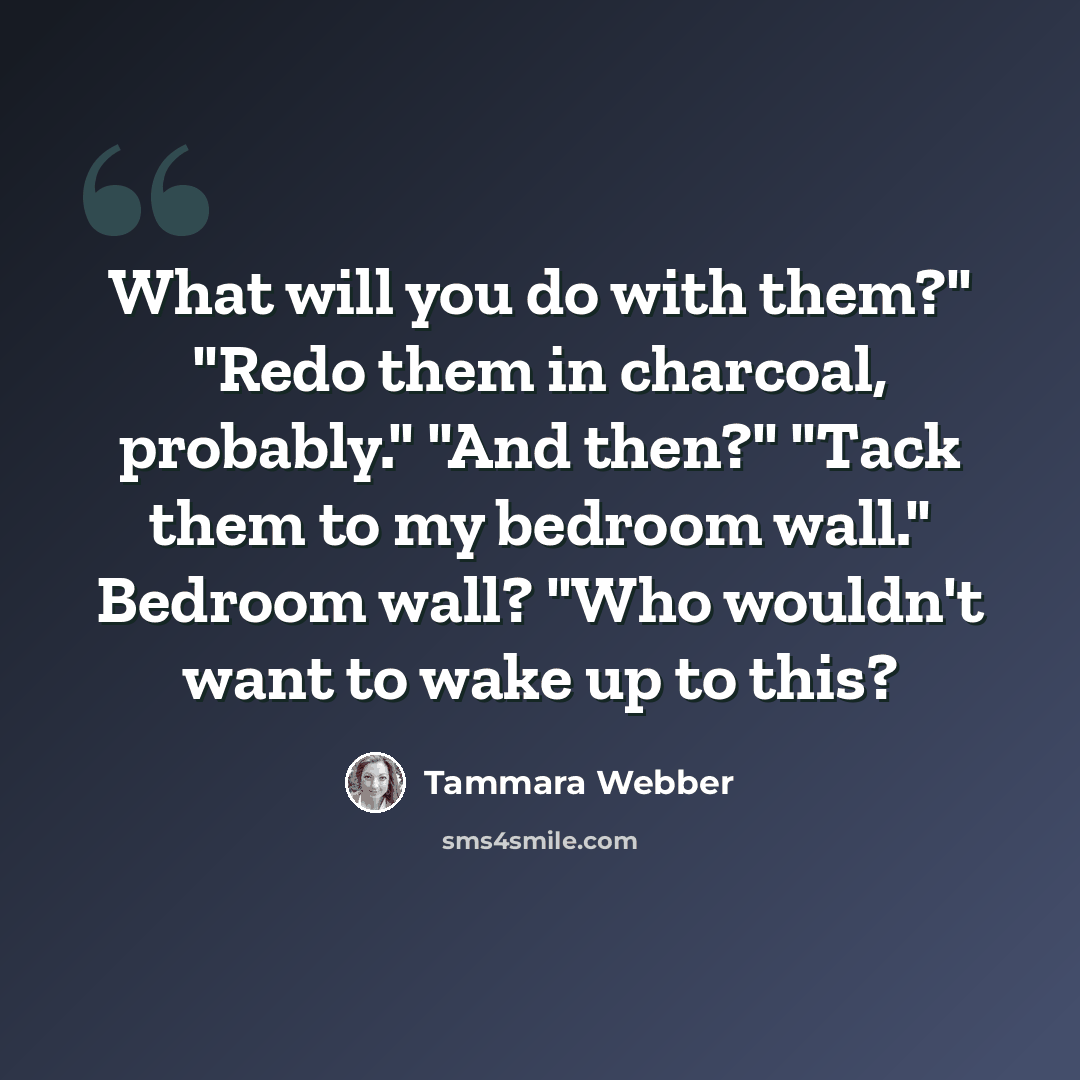 “What will you do with them?" "Redo them in charcoal, probably." "And then?" "Tack them to my bedroom wall." Bedroom wall? "Who wouldn't want to wake up to this?” quote by Tammara Webber
