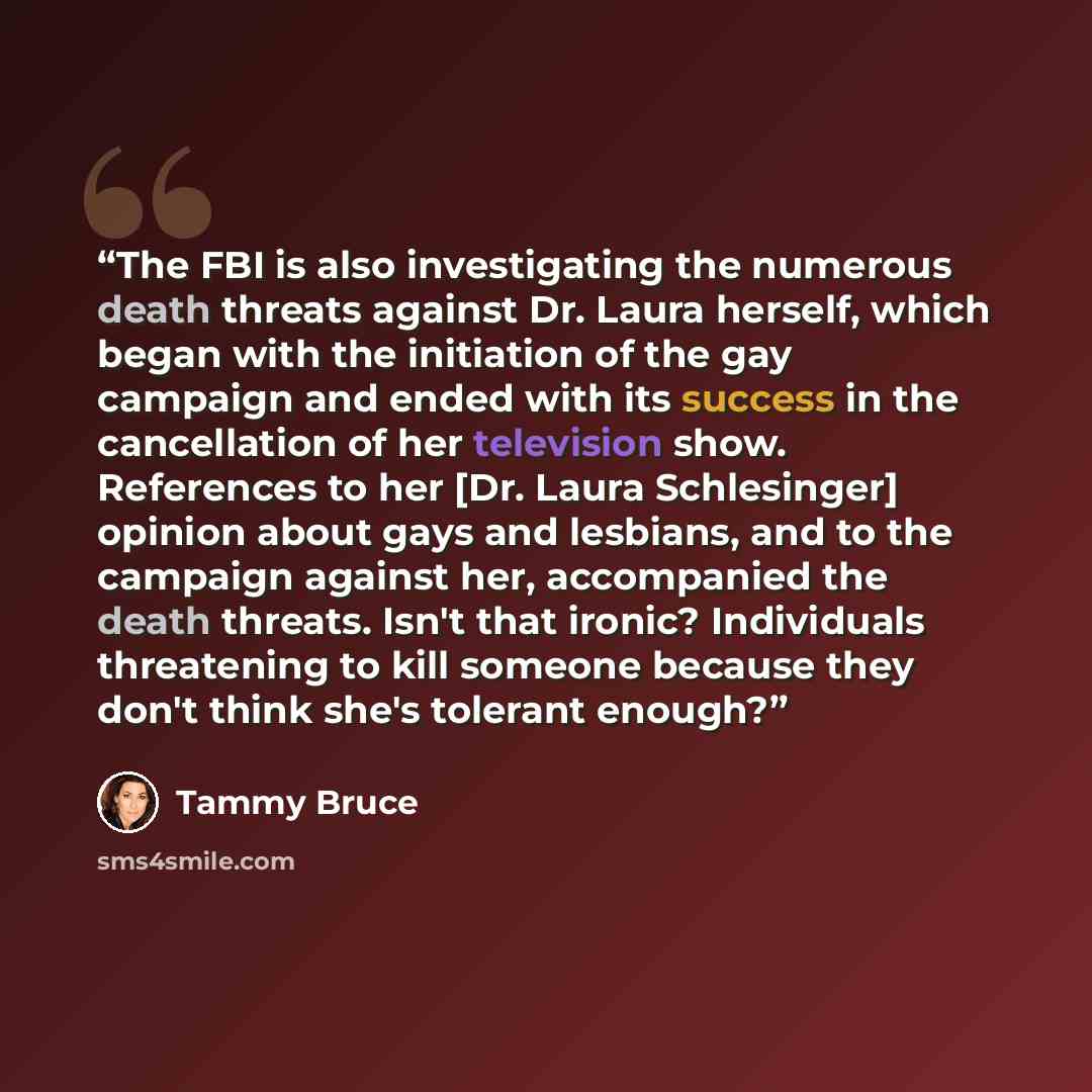 “The FBI is also investigating the numerous death threats against Dr. Laura herself, which began with the initiation of the gay campaign and ended with its success in the cancellation of her television show. References to her [Dr. Laura Schlesinger] opinion about gays and lesbians, and to the…” quote by Tammy Bruce