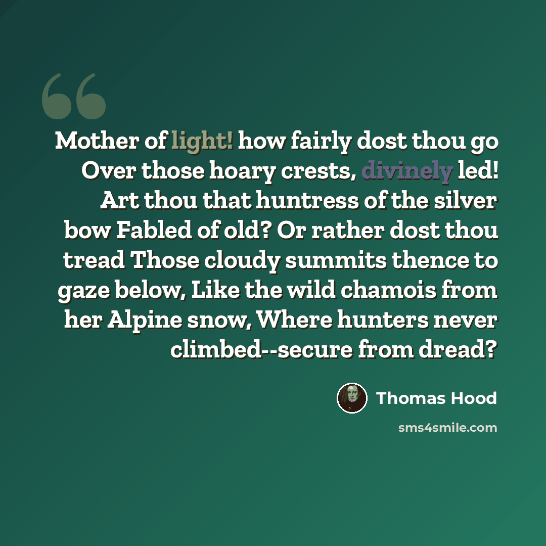 “Mother of light! how fairly dost thou go Over those hoary crests, divinely led! Art thou that huntress of the silver bow Fabled of old? Or rather dost thou tread Those cloudy summits thence to gaze below, Like the wild chamois from her Alpine snow, Where hunters never climbed--secure from dread?” quote by Thomas Hood
