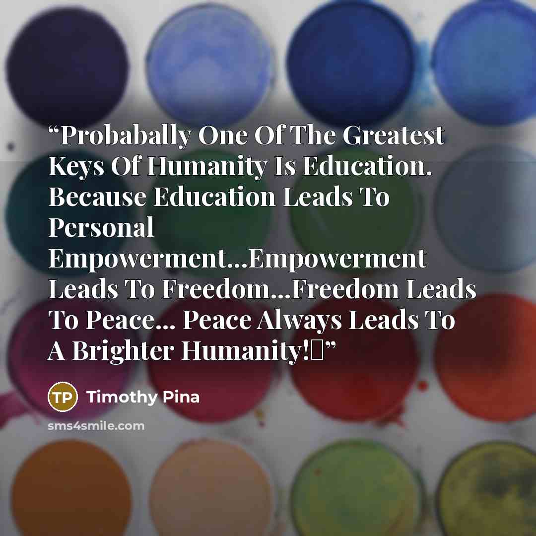 “Probabally One Of The Greatest Keys Of Humanity Is Education. Because Education Leads To Personal Empowerment...Empowerment Leads To Freedom...Freedom Leads To Peace... Peace Always Leads To A Brighter Humanity!✌” quote by Timothy Pina