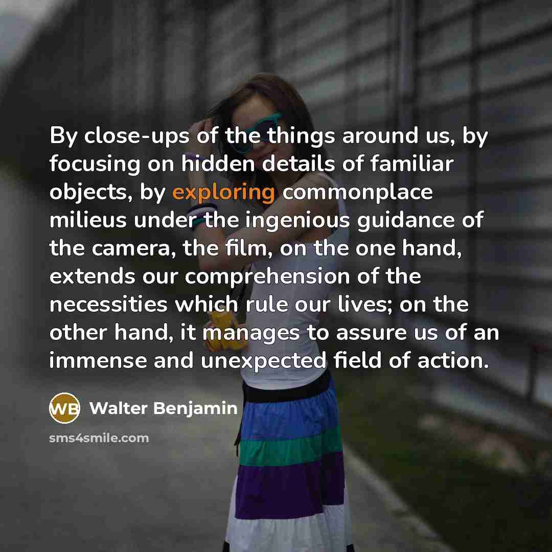 “By close-ups of the things around us, by focusing on hidden details of familiar objects, by exploring commonplace milieus under the ingenious guidance of the camera, the film, on the one hand, extends our comprehension of the necessities which rule our lives; on the other hand, it manages to…” quote by Walter Benjamin