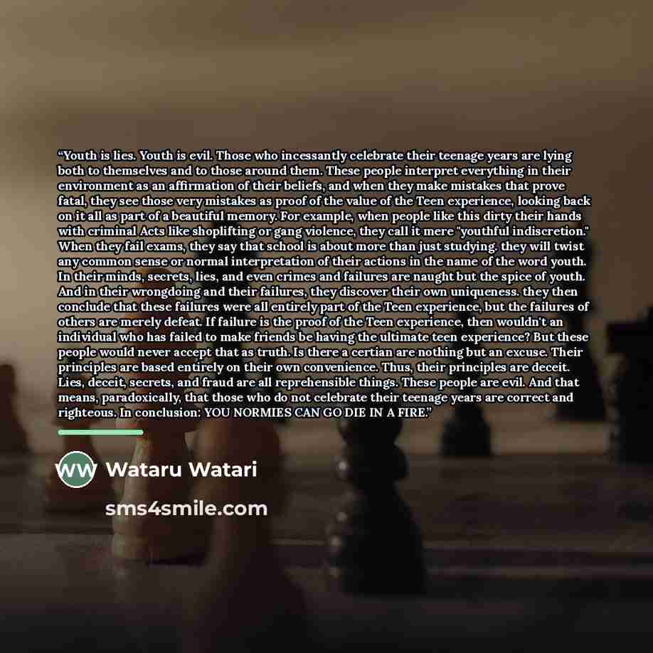 “Youth is lies. Youth is evil. Those who incessantly celebrate their teenage years are lying both to themselves and to those around them. These people interpret everything in their environment as an affirmation of their beliefs, and when they make mistakes that prove fatal, they see those very…” quote by Wataru Watari