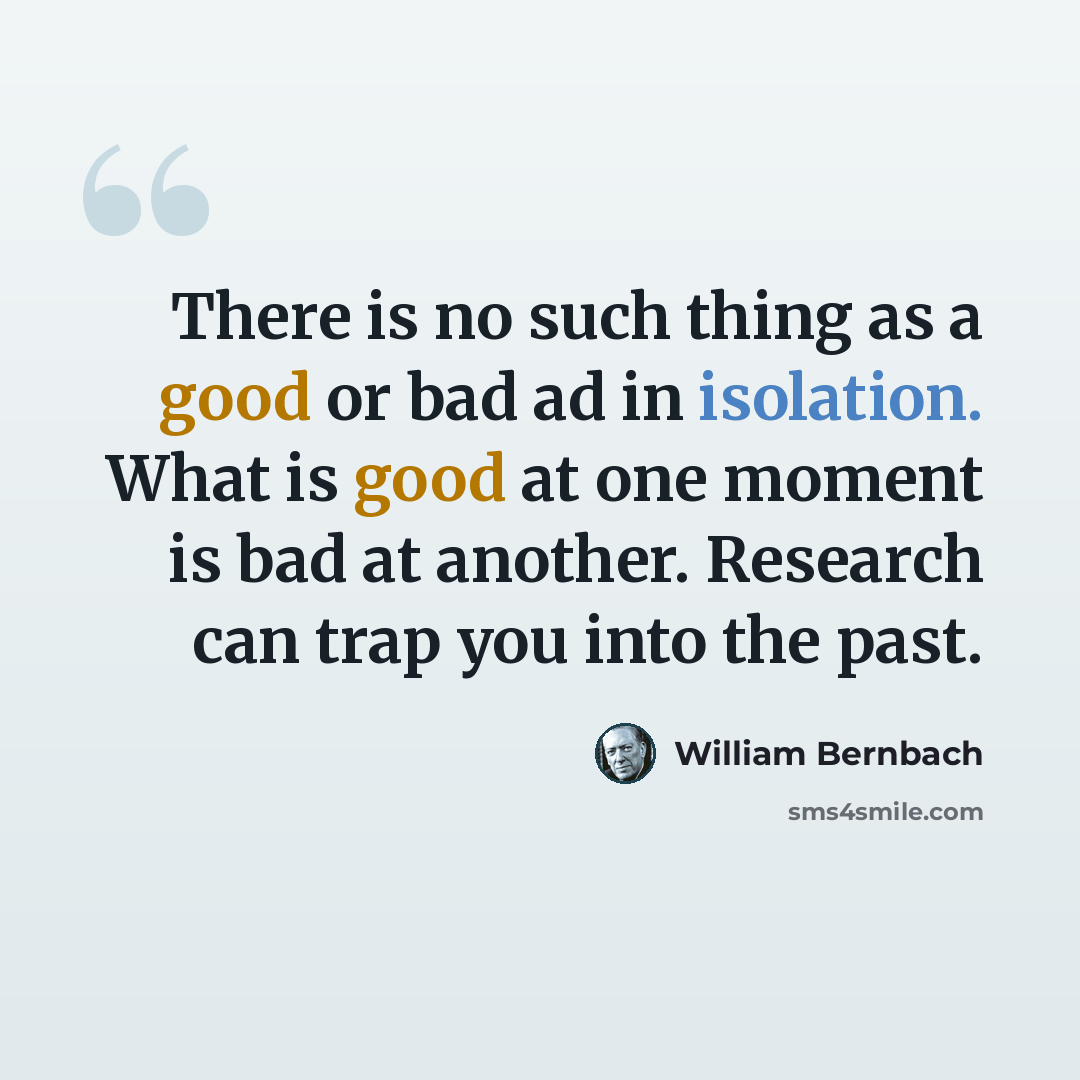 “There is no such thing as a good or bad ad in isolation. What is good at one moment is bad at another. Research can trap you into the past.” quote by William Bernbach