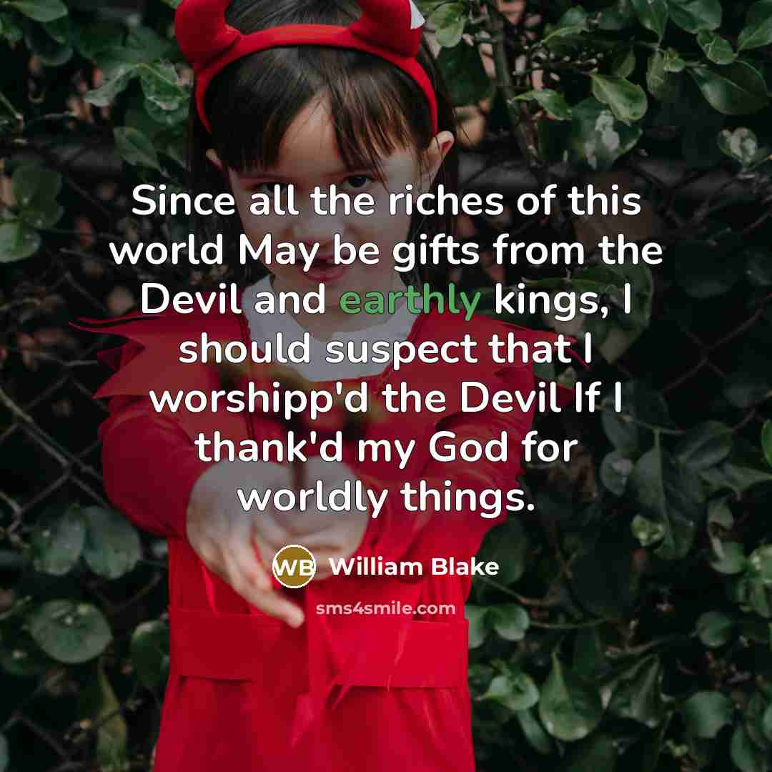 “Since all the riches of this world May be gifts from the Devil and earthly kings, I should suspect that I worshipp'd the Devil If I thank'd my God for worldly things.” quote by William Blake