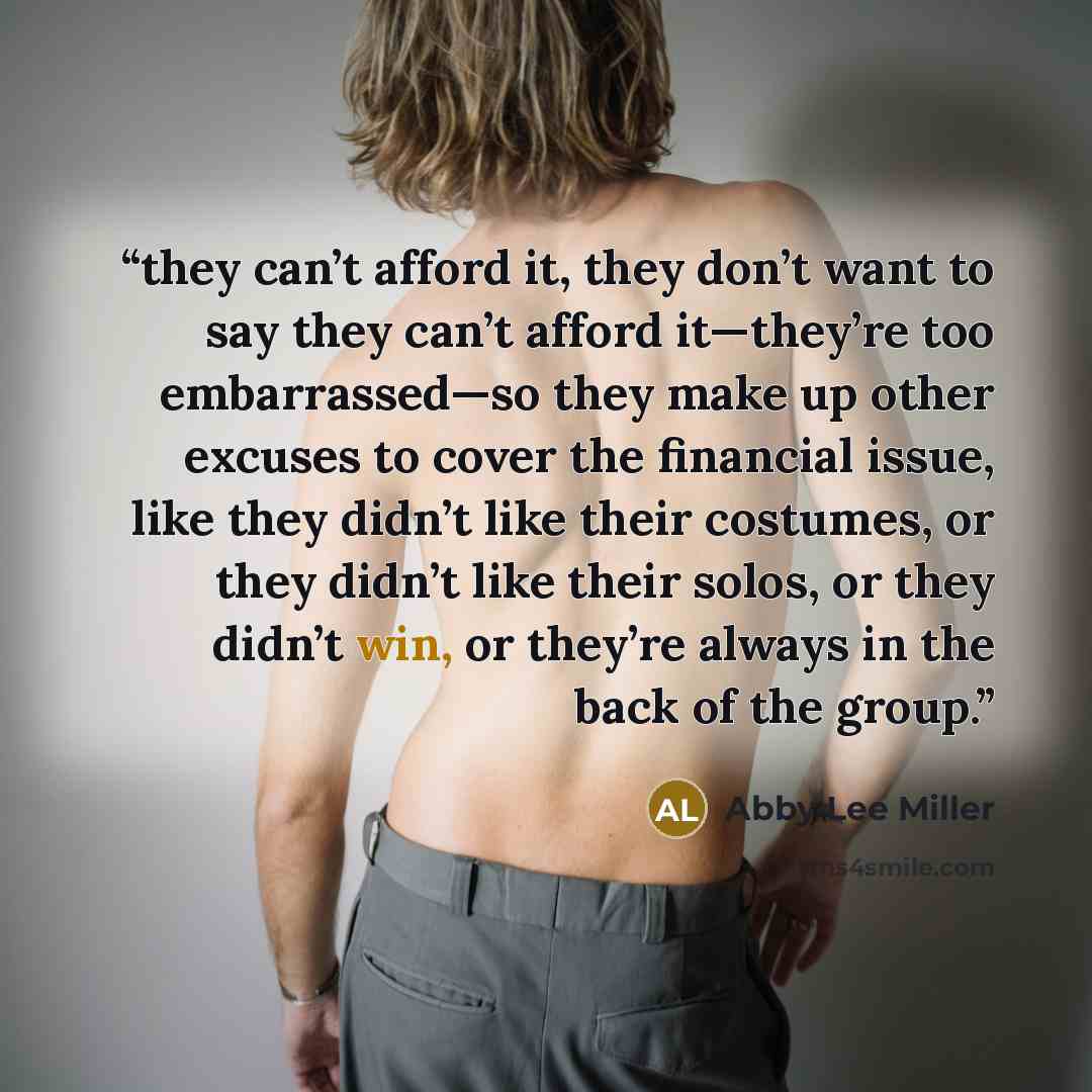“they can’t afford it, they don’t want to say they can’t afford it—they’re too embarrassed—so they make up other excuses to cover the financial issue, like they didn’t like their costumes, or they didn’t like their solos, or they didn’t win, or they’re always in the back of the group.” quote by Abby Lee Miller