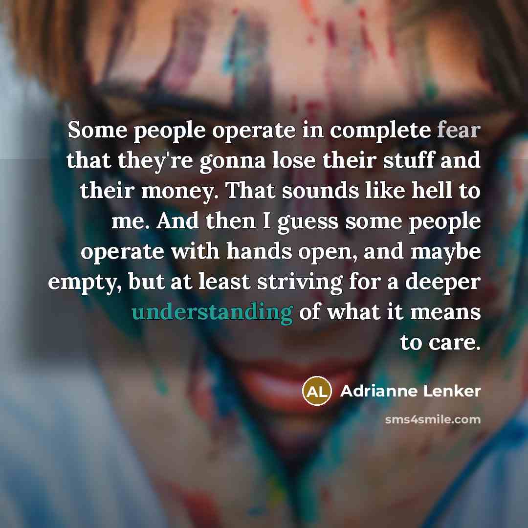 “Some people operate in complete fear that they're gonna lose their stuff and their money. That sounds like hell to me. And then I guess some people operate with hands open, and maybe empty, but at least striving for a deeper understanding of what it means to care.” quote by Adrianne Lenker