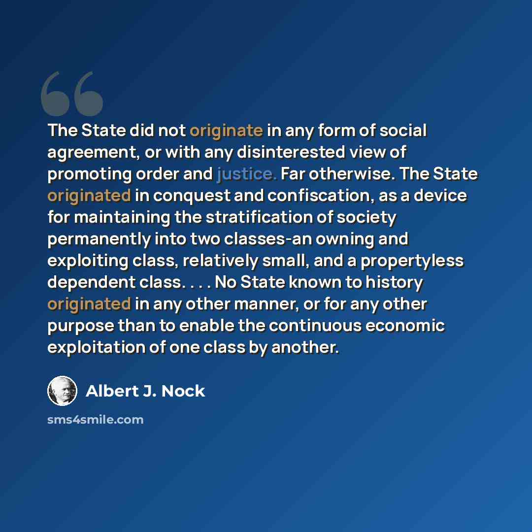 “The State did not originate in any form of social agreement, or with any disinterested view of promoting order and justice. Far otherwise. The State originated in conquest and confiscation, as a device for maintaining the stratification of society permanently into two classes-an owning and…” quote by Albert J. Nock