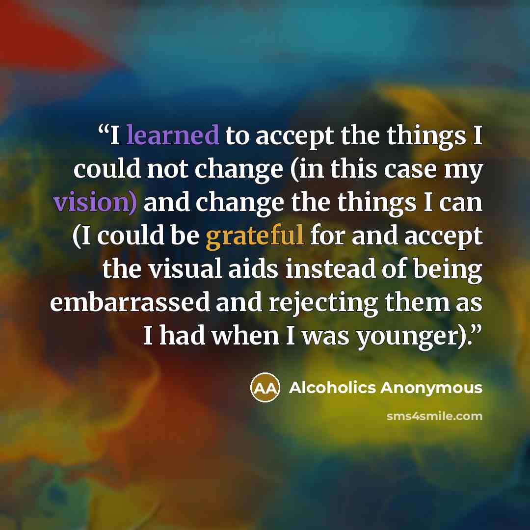 “I learned to accept the things I could not change (in this case my vision) and change the things I can (I could be grateful for and accept the visual aids instead of being embarrassed and rejecting them as I had when I was younger).” quote by Alcoholics Anonymous