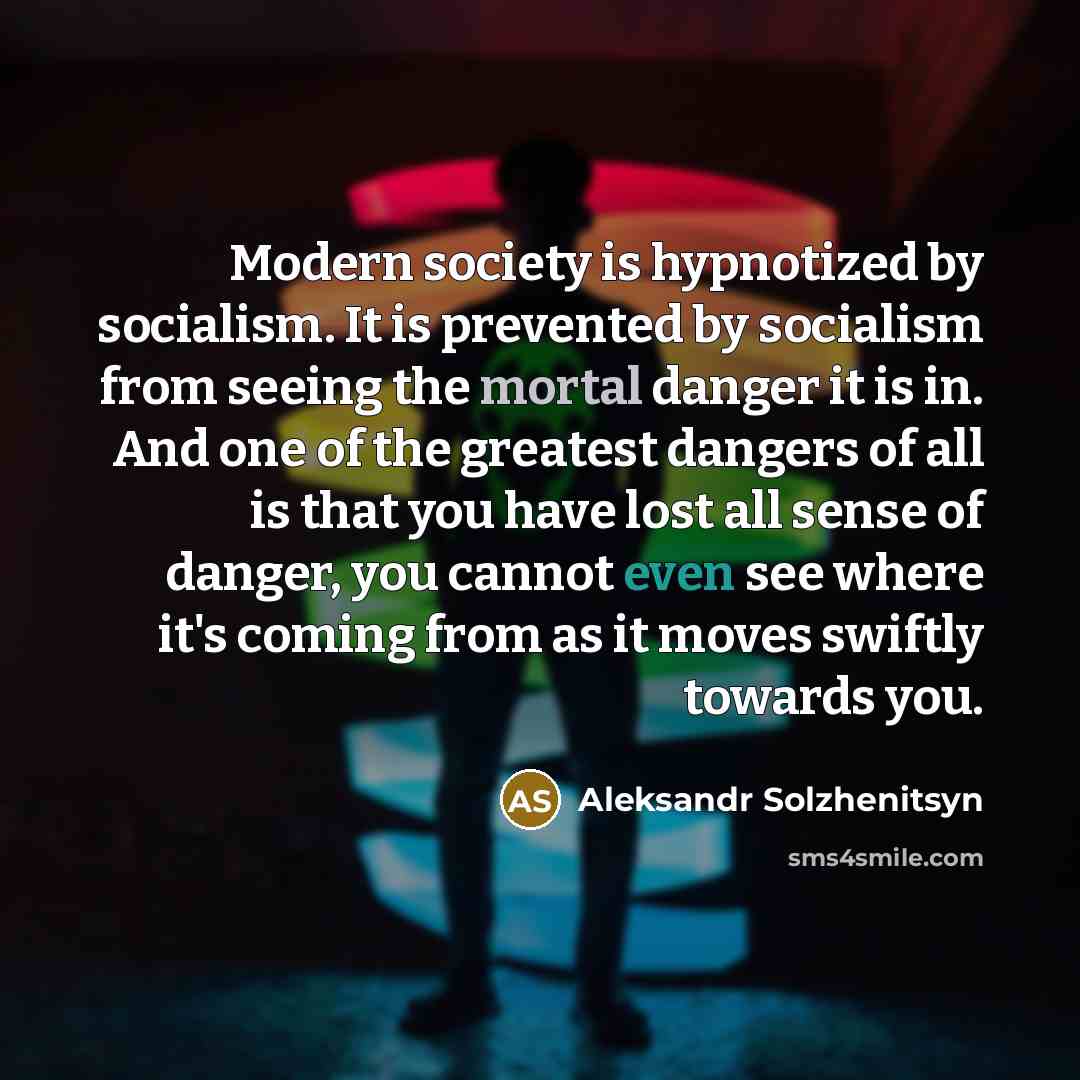 “Modern society is hypnotized by socialism. It is prevented by socialism from seeing the mortal danger it is in. And one of the greatest dangers of all is that you have lost all sense of danger, you cannot even see where it's coming from as it moves swiftly towards you.” quote by Aleksandr Solzhenitsyn