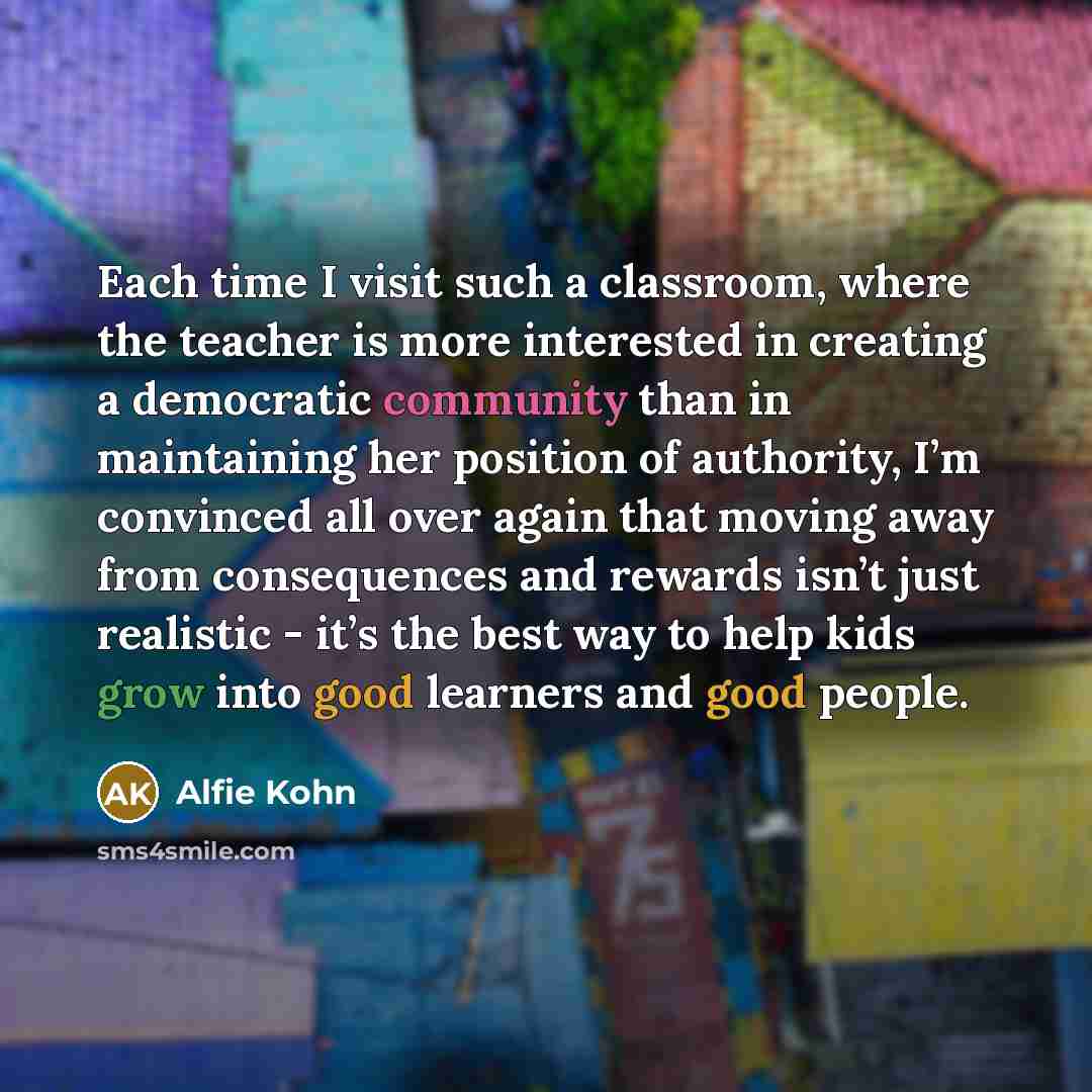 “Each time I visit such a classroom, where the teacher is more interested in creating a democratic community than in maintaining her position of authority, I’m convinced all over again that moving away from consequences and rewards isn’t just realistic - it’s the best way to help kids grow into…” quote by Alfie Kohn