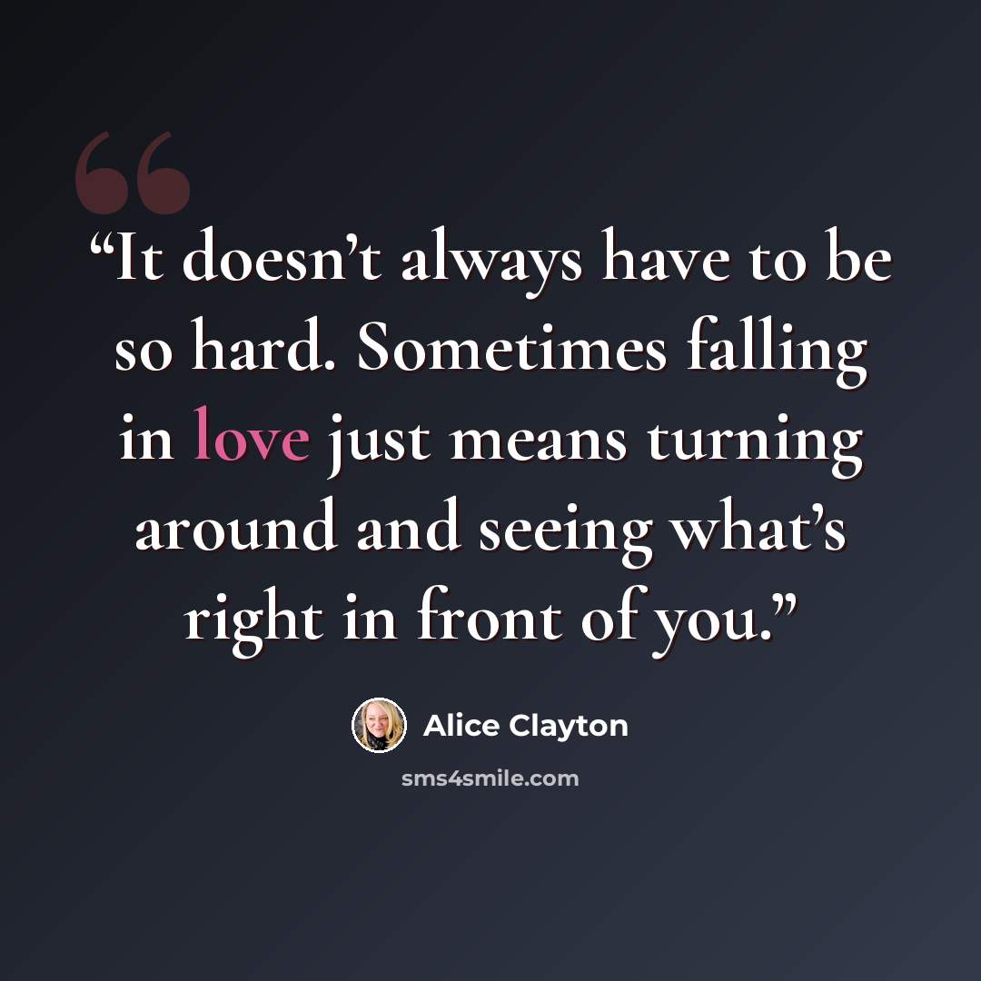 “It doesn’t always have to be so hard. Sometimes falling in love just means turning around and seeing what’s right in front of you.” quote by Alice Clayton