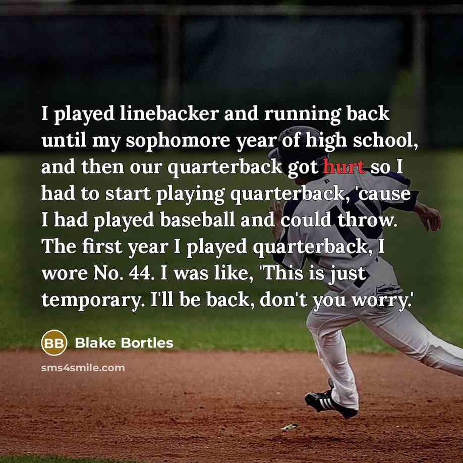 “I played linebacker and running back until my sophomore year of high school, and then our quarterback got hurt so I had to start playing quarterback, 'cause I had played baseball and could throw. The first year I played quarterback, I wore No. 44. I was like, 'This is just temporary. I'll be back…” quote by Blake Bortles