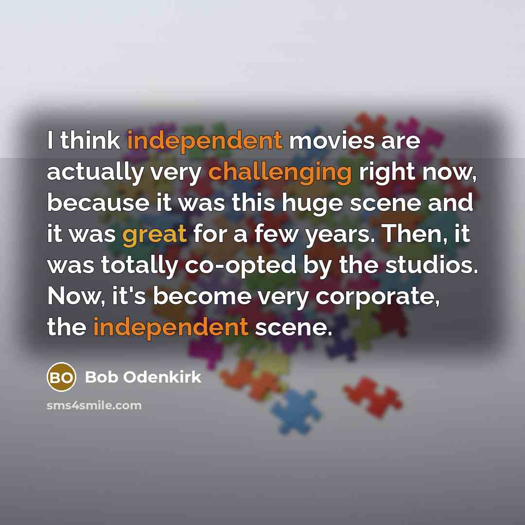 “I think independent movies are actually very challenging right now, because it was this huge scene and it was great for a few years. Then, it was totally co-opted by the studios. Now, it's become very corporate, the independent scene.” quote by Bob Odenkirk