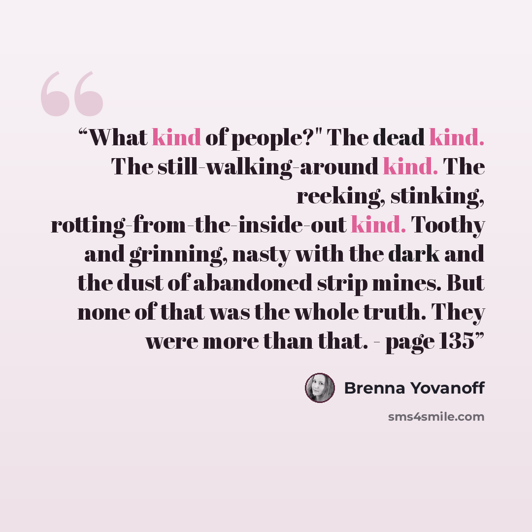 “What kind of people?" The dead kind. The still-walking-around kind. The reeking, stinking, rotting-from-the-inside-out kind. Toothy and grinning, nasty with the dark and the dust of abandoned strip mines. But none of that was the whole truth. They were more than that. - page 135” quote by Brenna Yovanoff