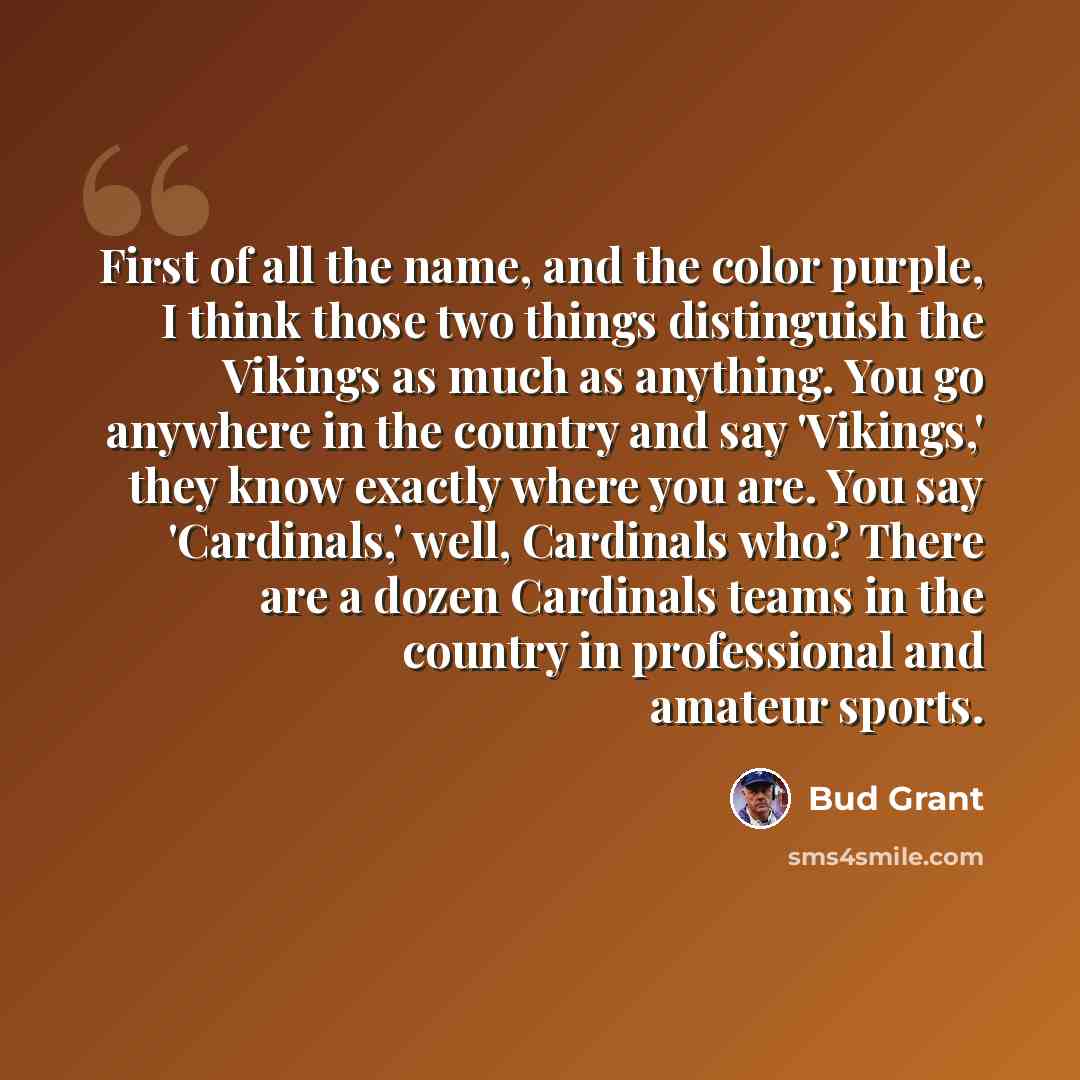 “First of all the name, and the color purple, I think those two things distinguish the Vikings as much as anything. You go anywhere in the country and say 'Vikings,' they know exactly where you are. You say 'Cardinals,' well, Cardinals who? There are a dozen Cardinals teams in the country in…” quote by Bud Grant