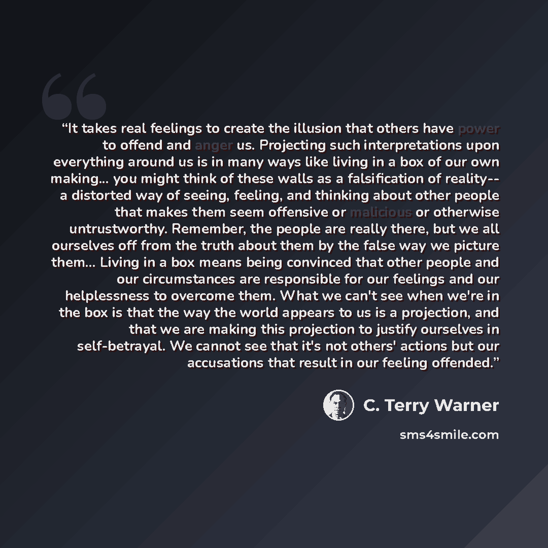 “It takes real feelings to create the illusion that others have power to offend and anger us. Projecting such interpretations upon everything around us is in many ways like living in a box of our own making... you might think of these walls as a falsification of reality-- a distorted way of seeing…” quote by C. Terry Warner