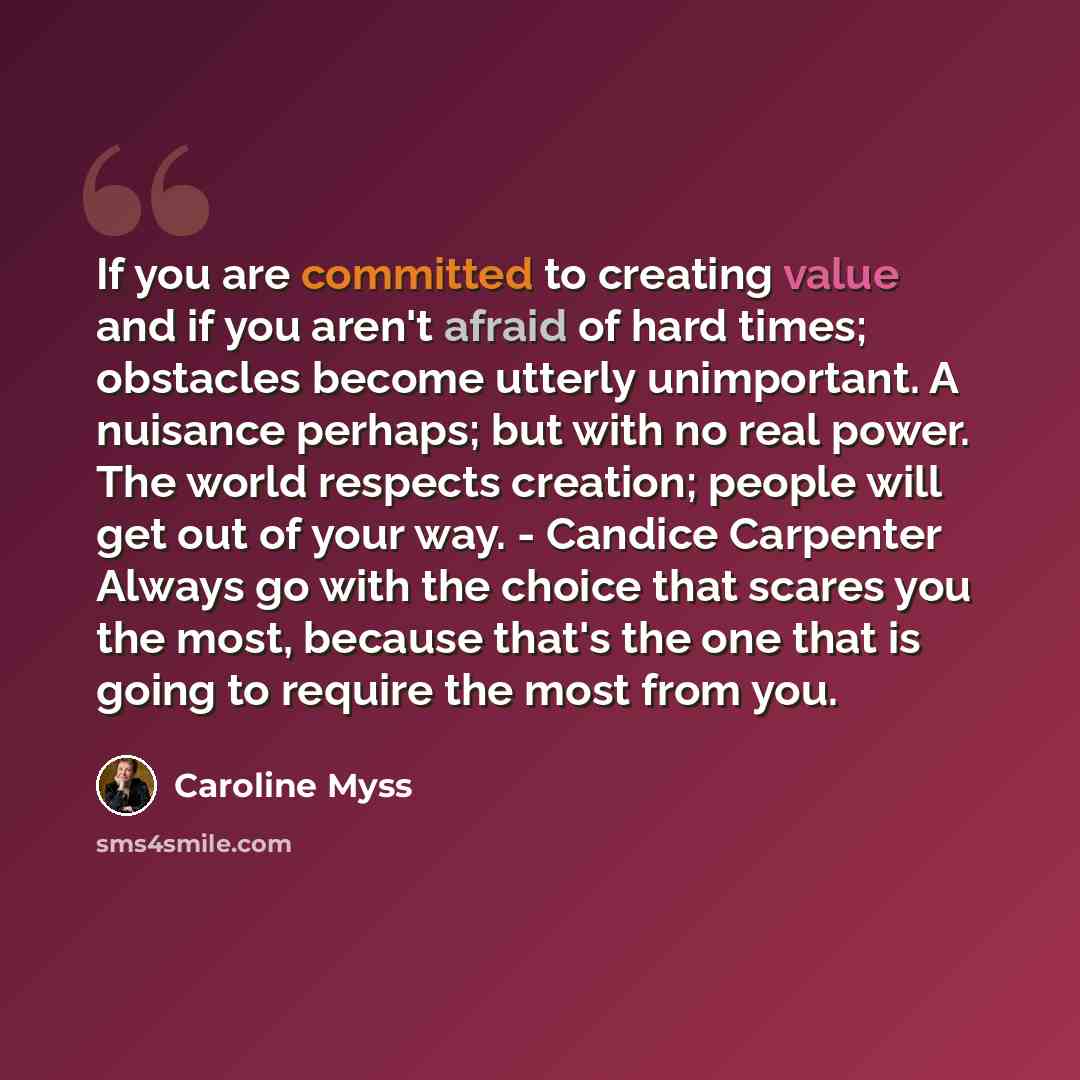 “If you are committed to creating value and if you aren't afraid of hard times; obstacles become utterly unimportant. A nuisance perhaps; but with no real power. The world respects creation; people will get out of your way. - Candice Carpenter Always go with the choice that scares you the most…” quote by Caroline Myss