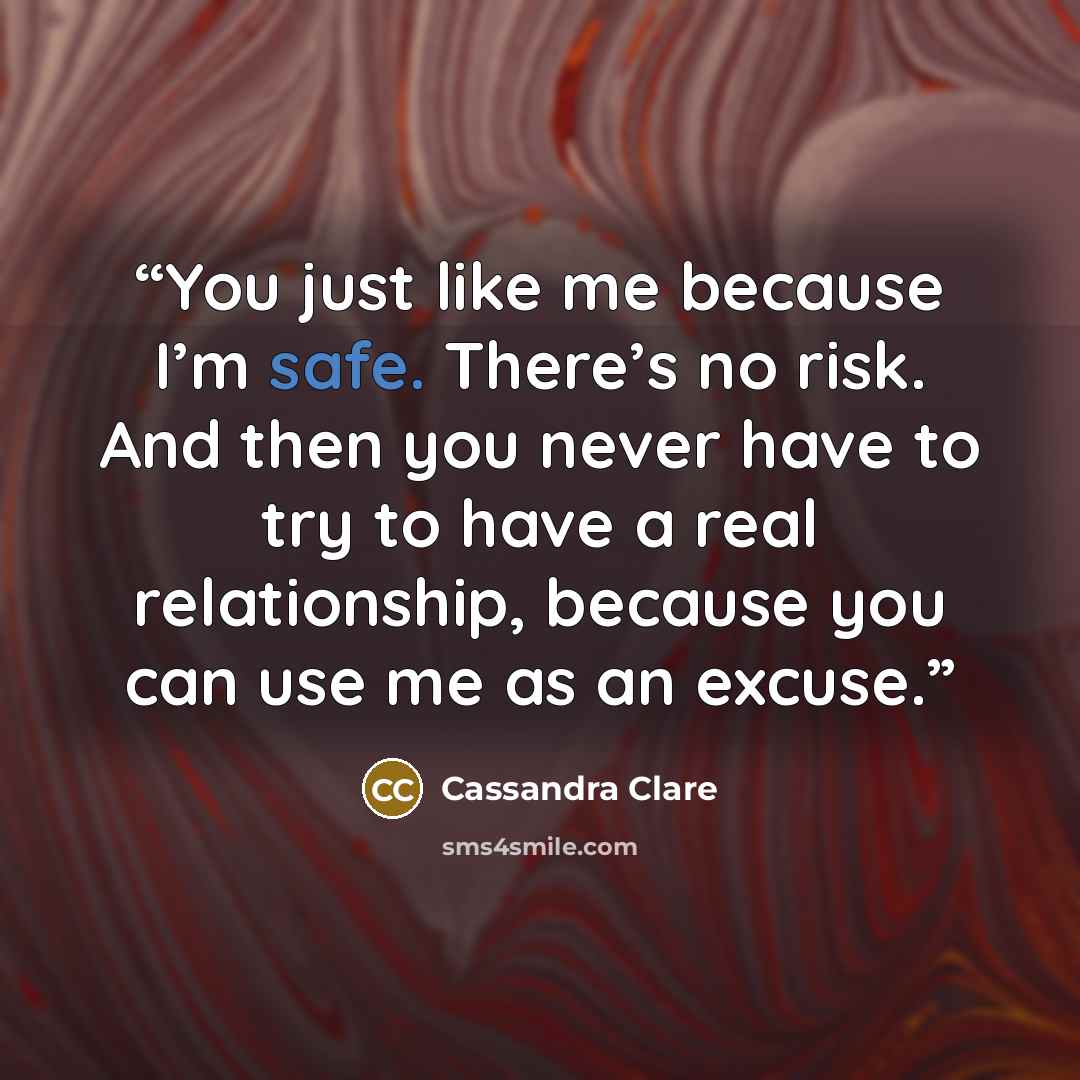 “You just like me because I’m safe. There’s no risk. And then you never have to try to have a real relationship, because you can use me as an excuse.” quote by Cassandra Clare