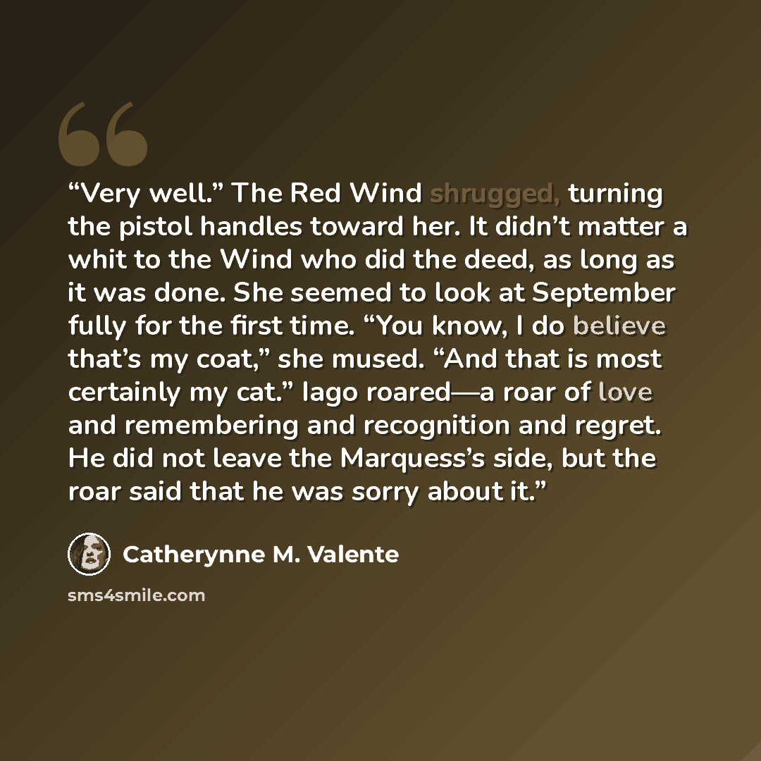 “Very well.” The Red Wind shrugged, turning the pistol handles toward her. It didn’t matter a whit to the Wind who did the deed, as long as it was done. She seemed to look at September fully for the first time. “You know, I do believe that’s my coat,” she mused. “And that is most certainly my cat.”…” quote by Catherynne M. Valente