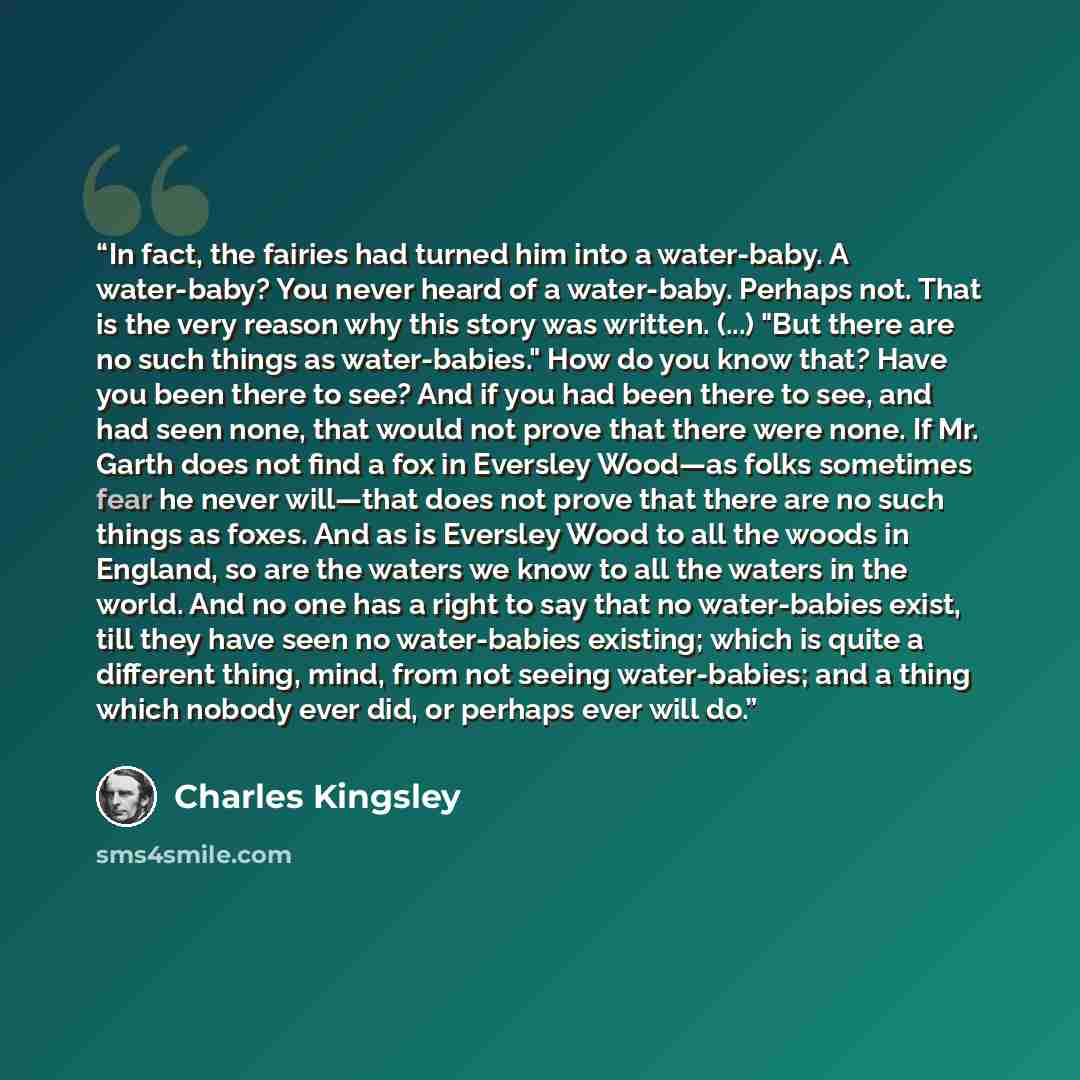 “In fact, the fairies had turned him into a water-baby. A water-baby? You never heard of a water-baby. Perhaps not. That is the very reason why this story was written. (...) "But there are no such things as water-babies." How do you know that? Have you been there to see? And if you had been there…” quote by Charles Kingsley