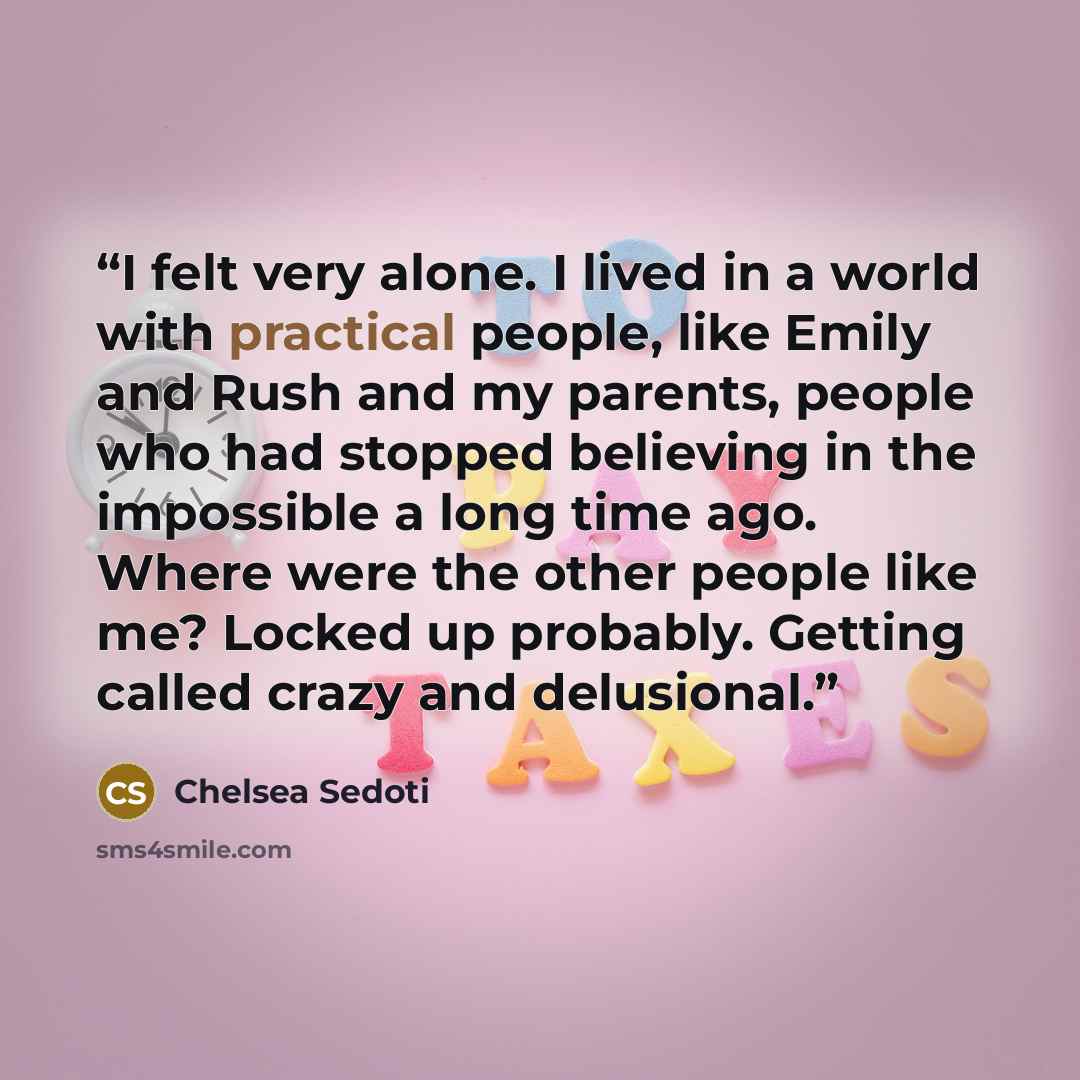 “I felt very alone. I lived in a world with practical people, like Emily and Rush and my parents, people who had stopped believing in the impossible a long time ago. Where were the other people like me? Locked up probably. Getting called crazy and delusional.” quote by Chelsea Sedoti