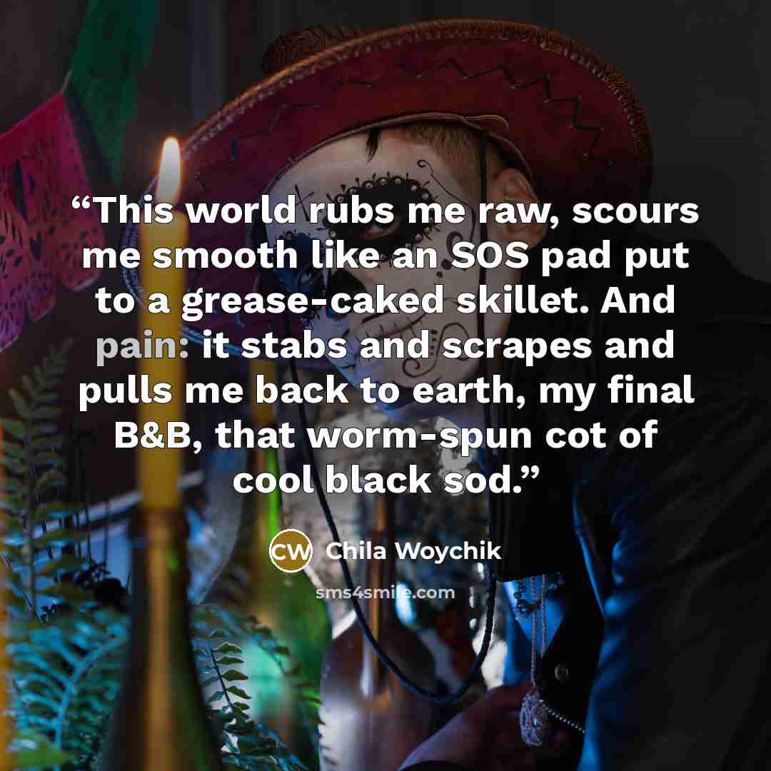 “This world rubs me raw, scours me smooth like an SOS pad put to a grease-caked skillet. And pain: it stabs and scrapes and pulls me back to earth, my final B&B, that worm-spun cot of cool black sod.” quote by Chila Woychik
