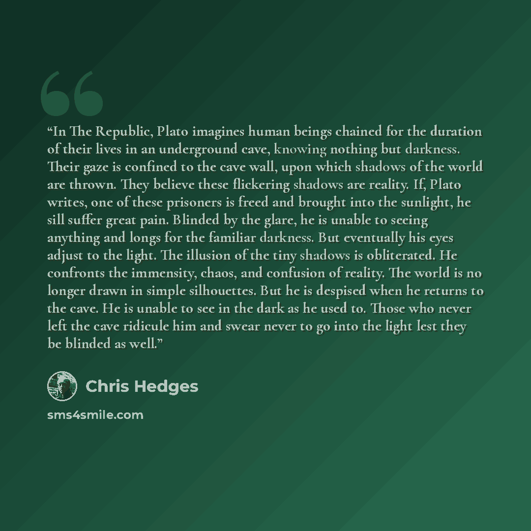 “In The Republic, Plato imagines human beings chained for the duration of their lives in an underground cave, knowing nothing but darkness. Their gaze is confined to the cave wall, upon which shadows of the world are thrown. They believe these flickering shadows are reality. If, Plato writes, one…” quote by Chris Hedges