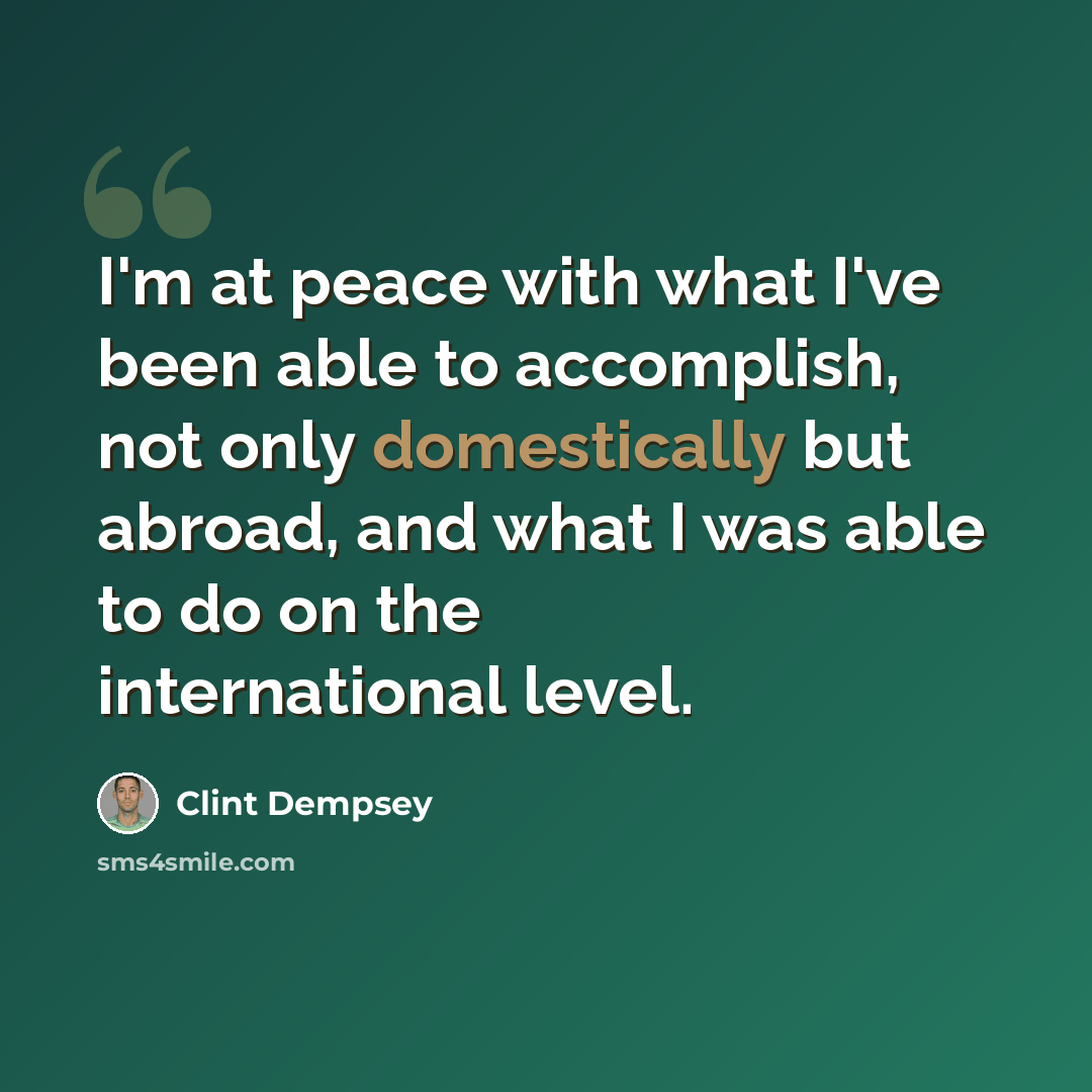 “I'm at peace with what I've been able to accomplish, not only domestically but abroad, and what I was able to do on the international level.” quote by Clint Dempsey