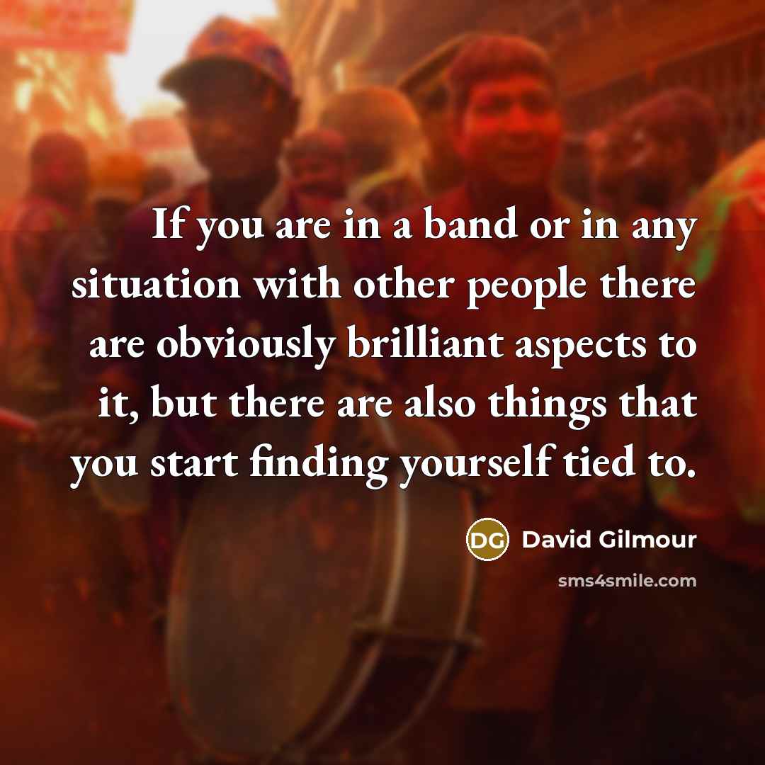 “If you are in a band or in any situation with other people there are obviously brilliant aspects to it, but there are also things that you start finding yourself tied to.” quote by David Gilmour