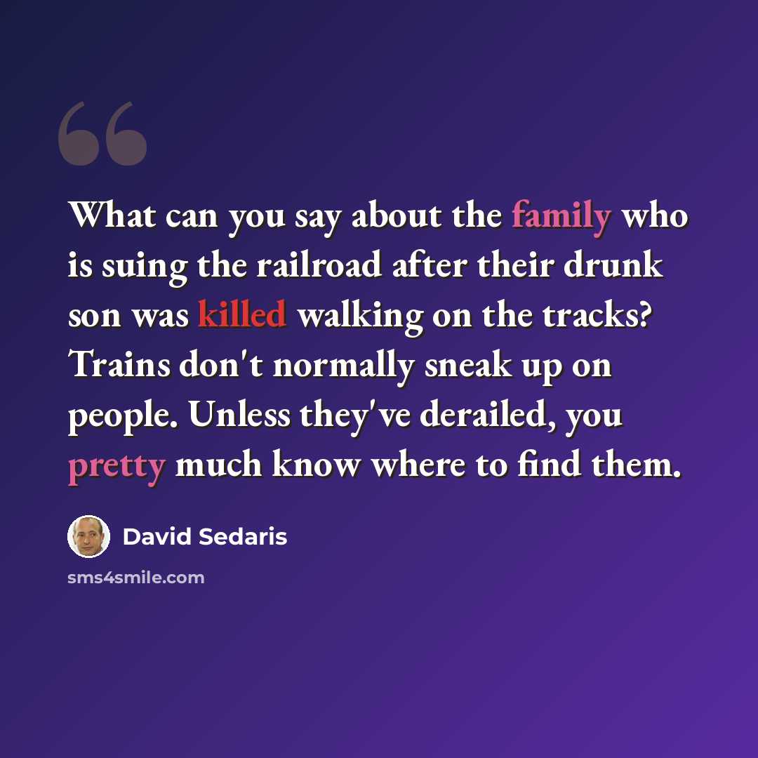 “What can you say about the family who is suing the railroad after their drunk son was killed walking on the tracks? Trains don't normally sneak up on people. Unless they've derailed, you pretty much know where to find them.” quote by David Sedaris