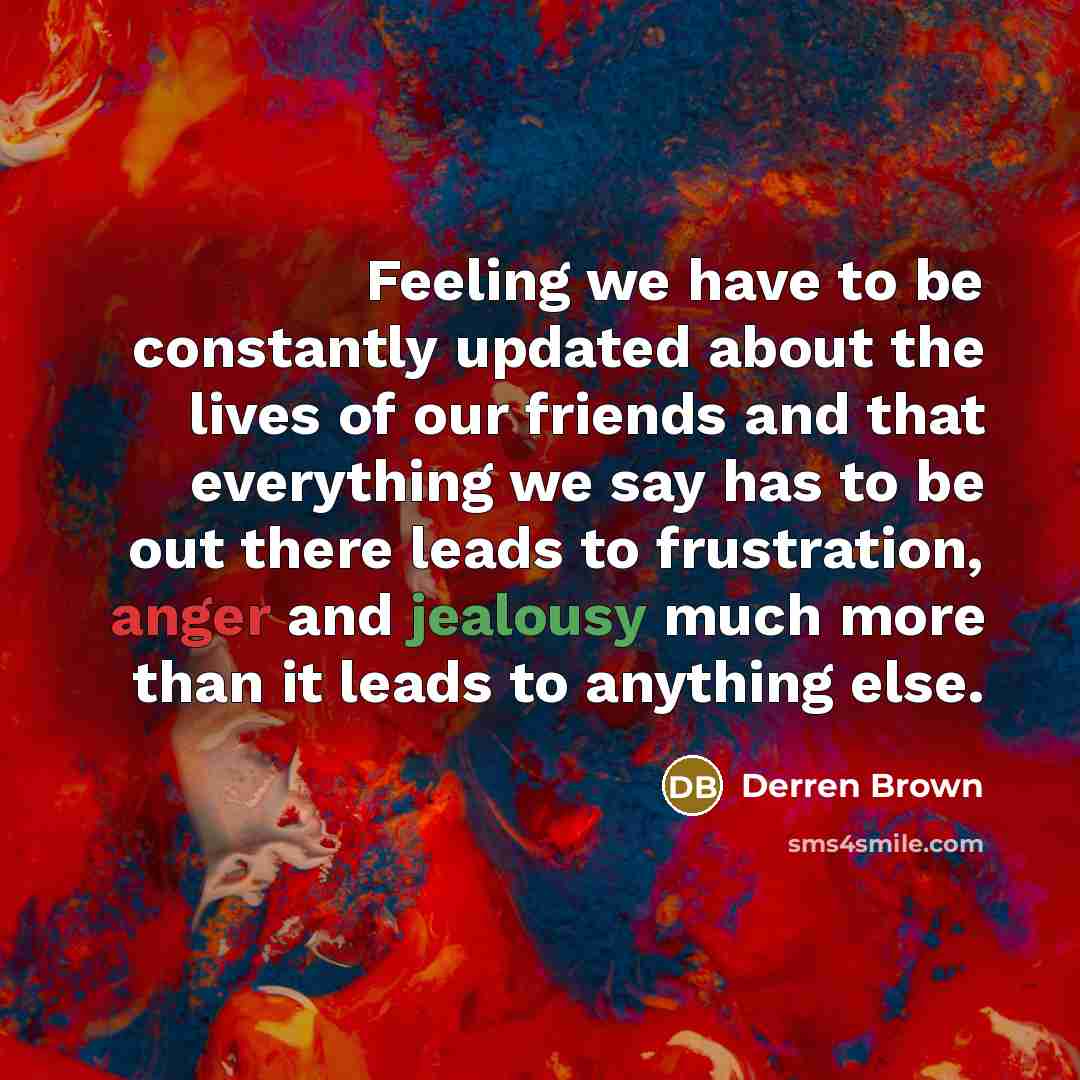 “Feeling we have to be constantly updated about the lives of our friends and that everything we say has to be out there leads to frustration, anger and jealousy much more than it leads to anything else.” quote by Derren Brown