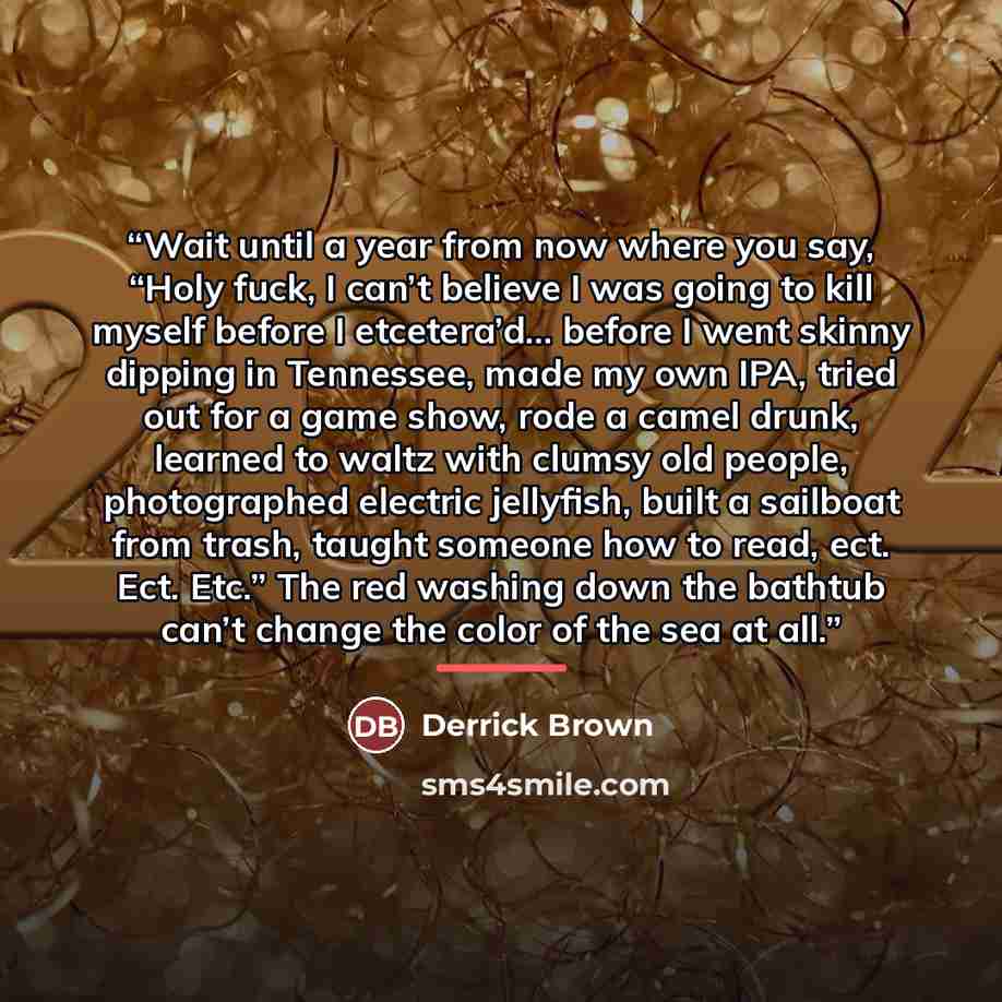 “Wait until a year from now where you say, “Holy fuck, I can’t believe I was going to kill myself before I etcetera’d… before I went skinny dipping in Tennessee, made my own IPA, tried out for a game show, rode a camel drunk, learned to waltz with clumsy old people, photographed electric jellyfish…” quote by Derrick Brown