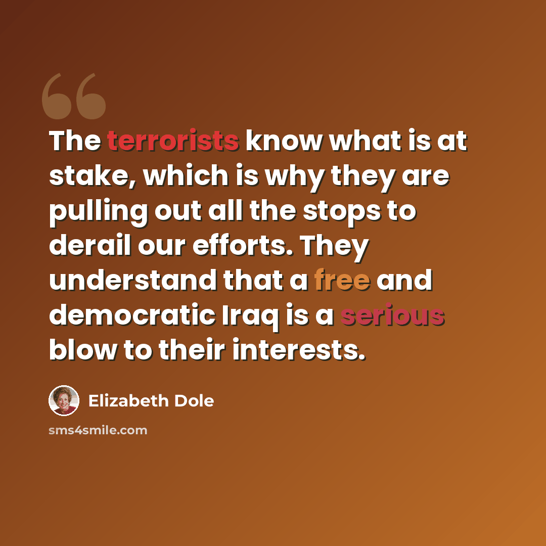 “The terrorists know what is at stake, which is why they are pulling out all the stops to derail our efforts. They understand that a free and democratic Iraq is a serious blow to their interests.” quote by Elizabeth Dole