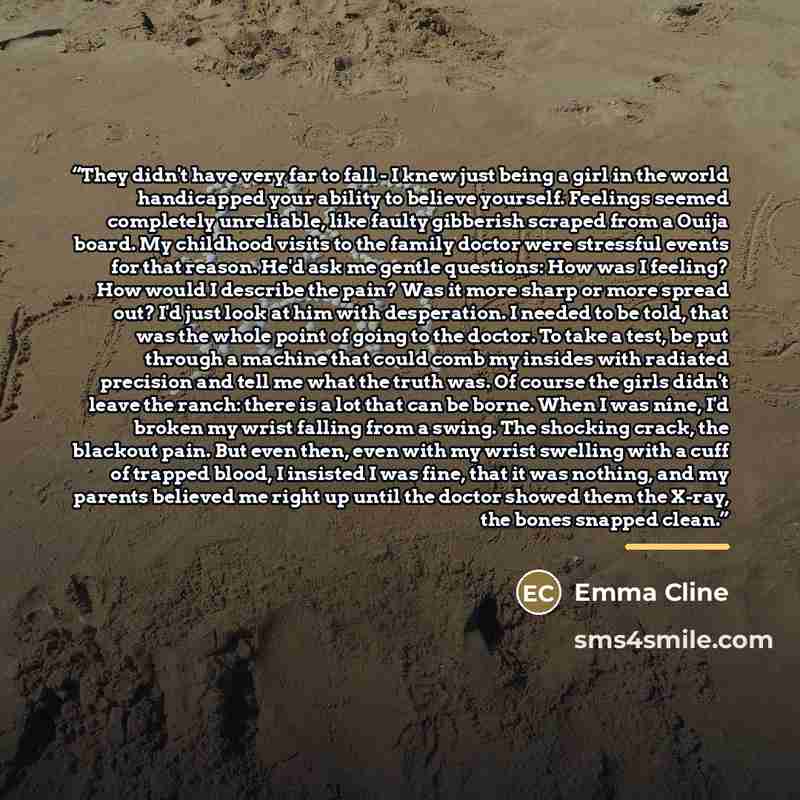 “They didn't have very far to fall - I knew just being a girl in the world handicapped your ability to believe yourself. Feelings seemed completely unreliable, like faulty gibberish scraped from a Ouija board. My childhood visits to the family doctor were stressful events for that reason. He'd ask…” quote by Emma Cline