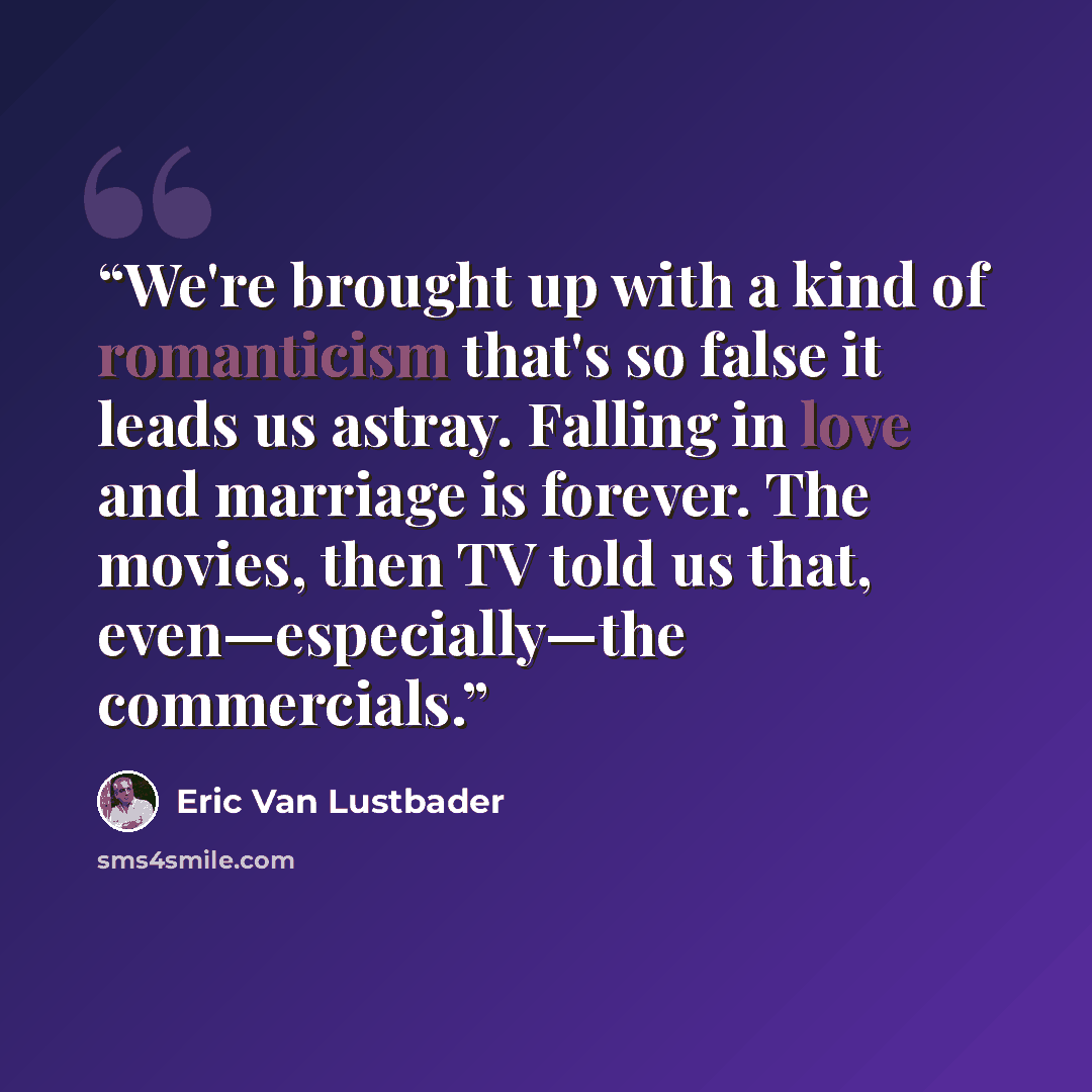 “We're brought up with a kind of romanticism that's so false it leads us astray. Falling in love and marriage is forever. The movies, then TV told us that, even—especially—the commercials.” quote by Eric Van Lustbader