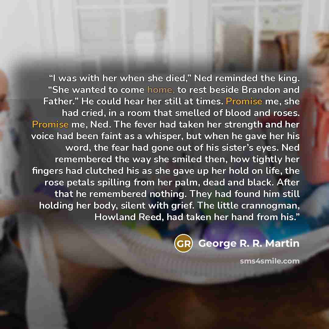 “I was with her when she died,” Ned reminded the king. “She wanted to come home, to rest beside Brandon and Father.” He could hear her still at times. Promise me, she had cried, in a room that smelled of blood and roses. Promise me, Ned. The fever had taken her strength and her voice had been faint…” quote by George R. R. Martin