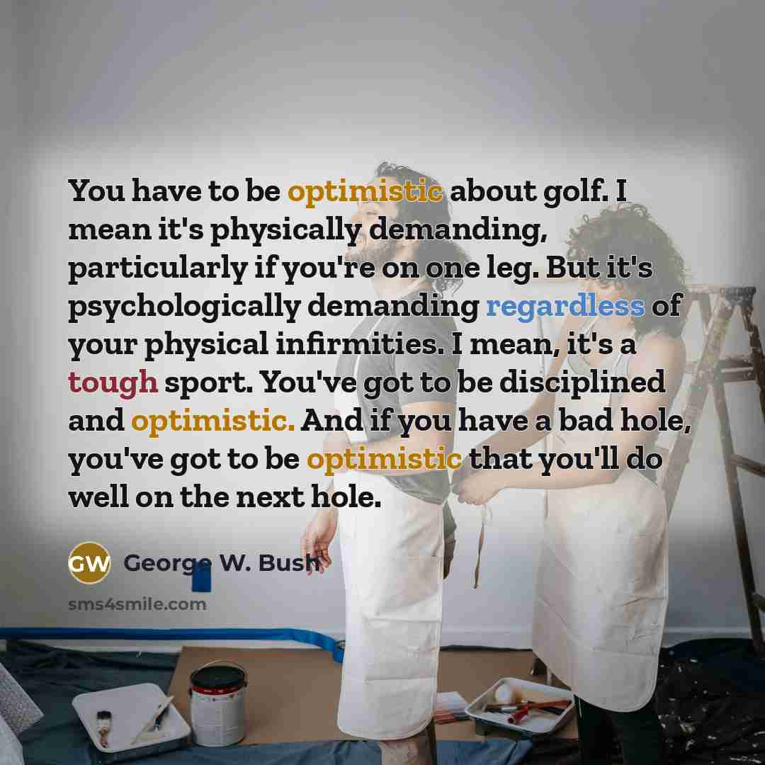 “You have to be optimistic about golf. I mean it's physically demanding, particularly if you're on one leg. But it's psychologically demanding regardless of your physical infirmities. I mean, it's a tough sport. You've got to be disciplined and optimistic. And if you have a bad hole, you've got to…” quote by George W. Bush