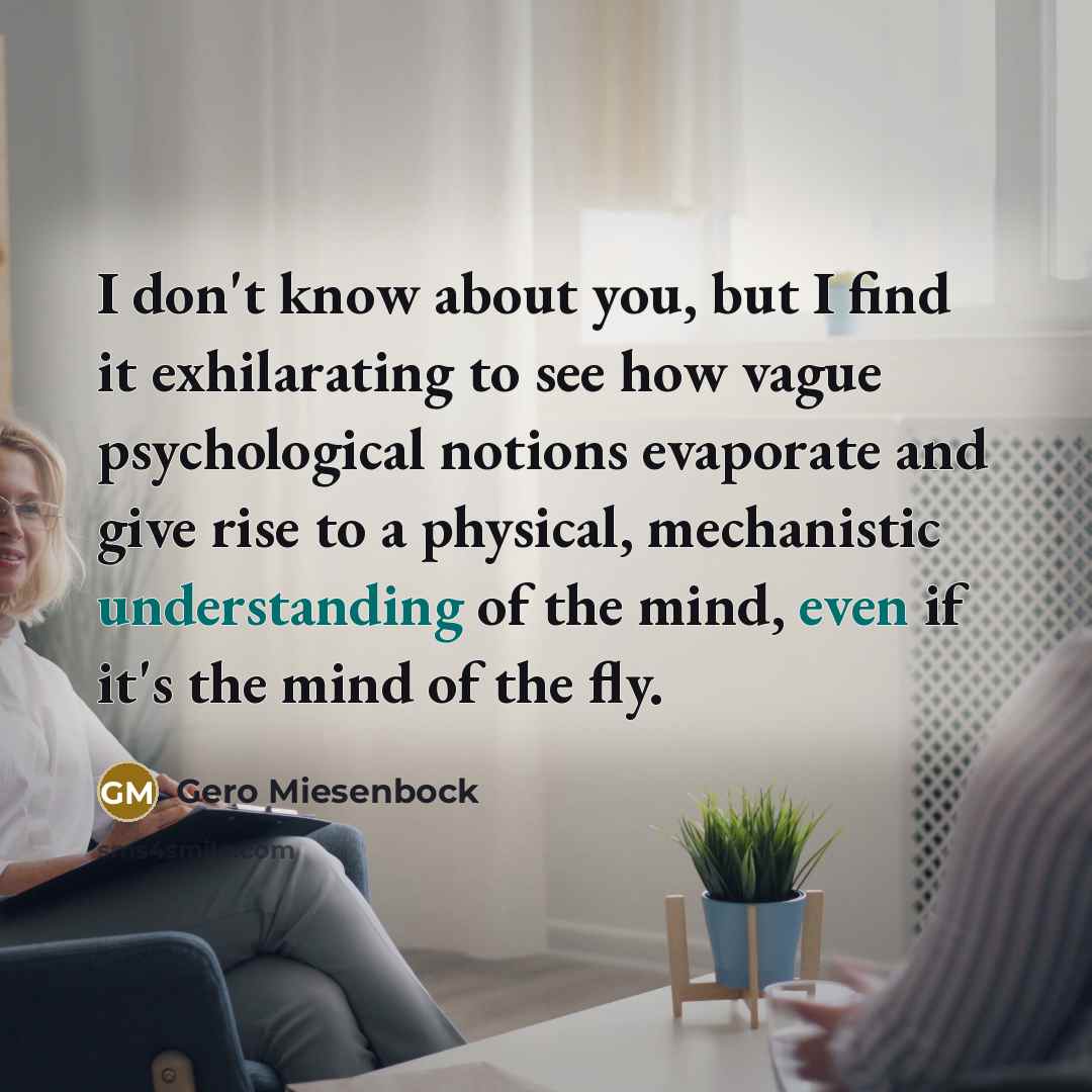 “I don't know about you, but I find it exhilarating to see how vague psychological notions evaporate and give rise to a physical, mechanistic understanding of the mind, even if it's the mind of the fly.” quote by Gero Miesenbock