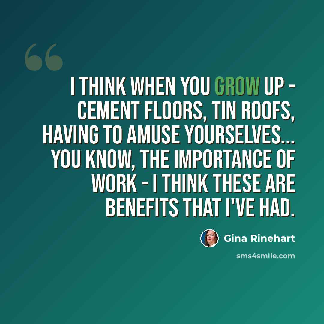 “I think when you grow up - cement floors, tin roofs, having to amuse yourselves... you know, the importance of work - I think these are benefits that I've had.” quote by Gina Rinehart
