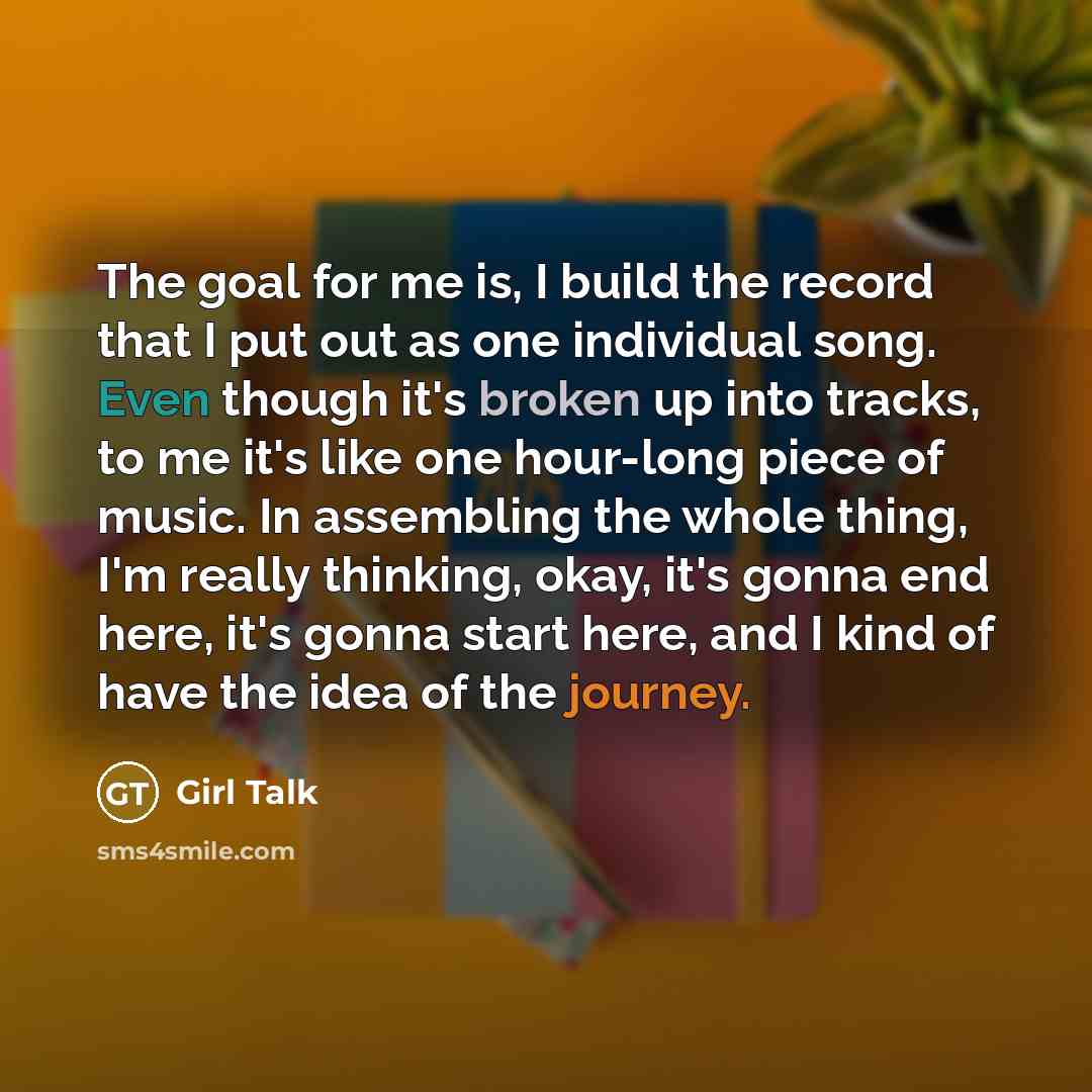 “The goal for me is, I build the record that I put out as one individual song. Even though it's broken up into tracks, to me it's like one hour-long piece of music. In assembling the whole thing, I'm really thinking, okay, it's gonna end here, it's gonna start here, and I kind of have the idea of…” quote by Girl Talk