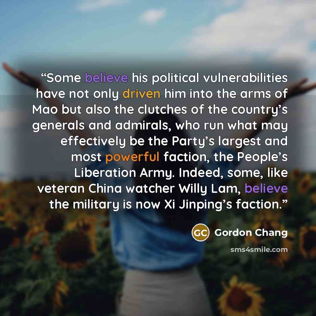 “Some believe his political vulnerabilities have not only driven him into the arms of Mao but also the clutches of the country’s generals and admirals, who run what may effectively be the Party’s largest and most powerful faction, the People’s Liberation Army. Indeed, some, like veteran China…” quote by Gordon Chang