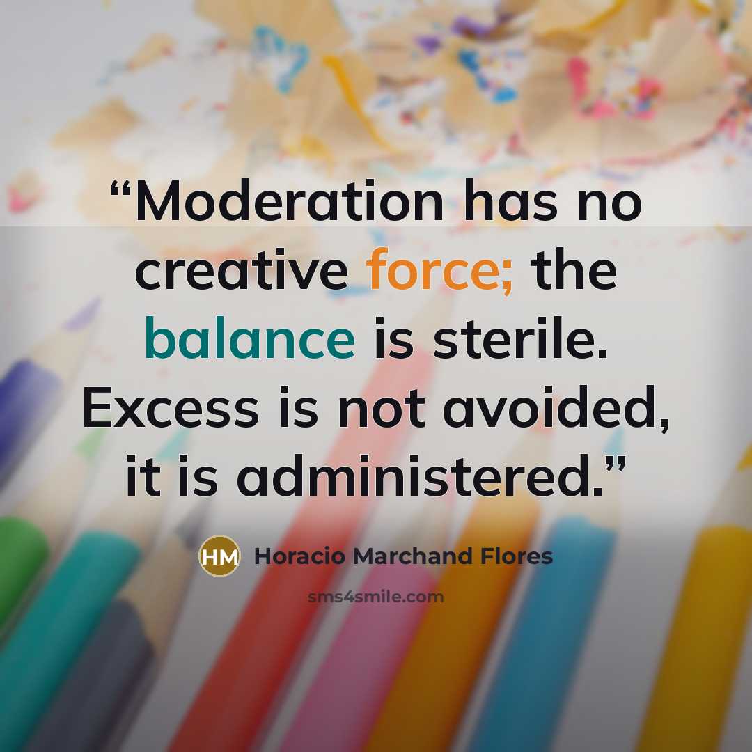 “Moderation has no creative force; the balance is sterile. Excess is not avoided, it is administered.” quote by Horacio Marchand Flores