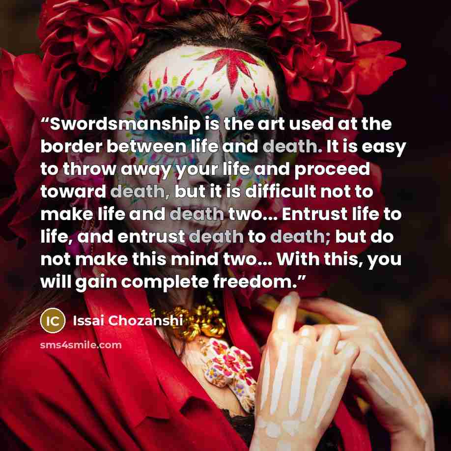 “Swordsmanship is the art used at the border between life and death. It is easy to throw away your life and proceed toward death, but it is difficult not to make life and death two... Entrust life to life, and entrust death to death; but do not make this mind two... With this, you will gain…” quote by Issai Chozanshi