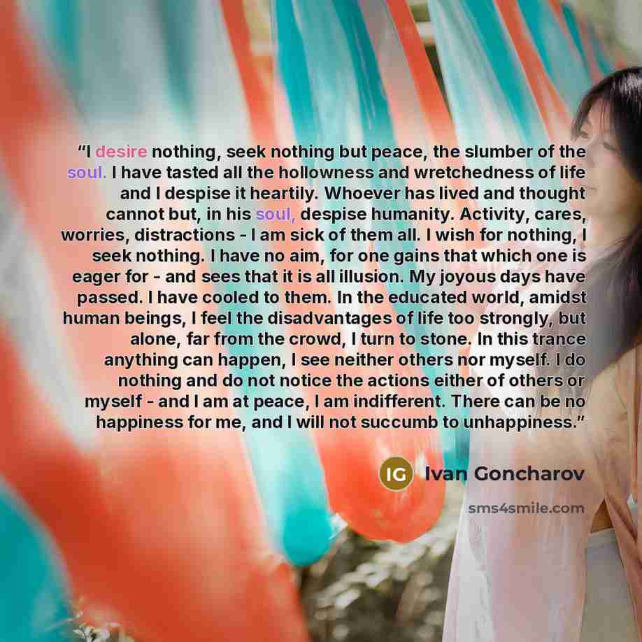“I desire nothing, seek nothing but peace, the slumber of the soul. I have tasted all the hollowness and wretchedness of life and I despise it heartily. Whoever has lived and thought cannot but, in his soul, despise humanity. Activity, cares, worries, distractions - I am sick of them all. I wish…” quote by Ivan Goncharov