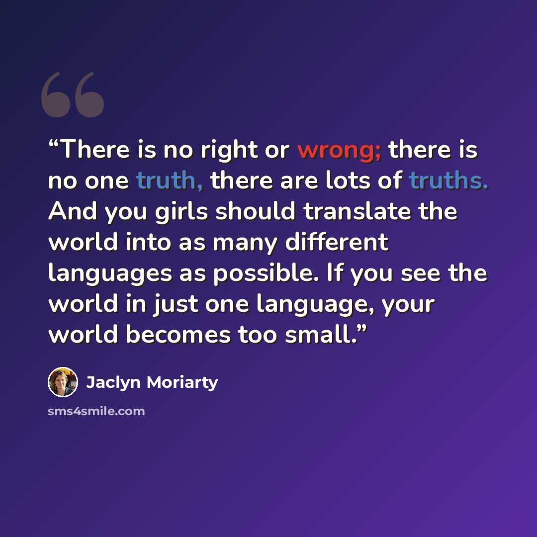 “There is no right or wrong; there is no one truth, there are lots of truths. And you girls should translate the world into as many different languages as possible. If you see the world in just one language, your world becomes too small.” quote by Jaclyn Moriarty
