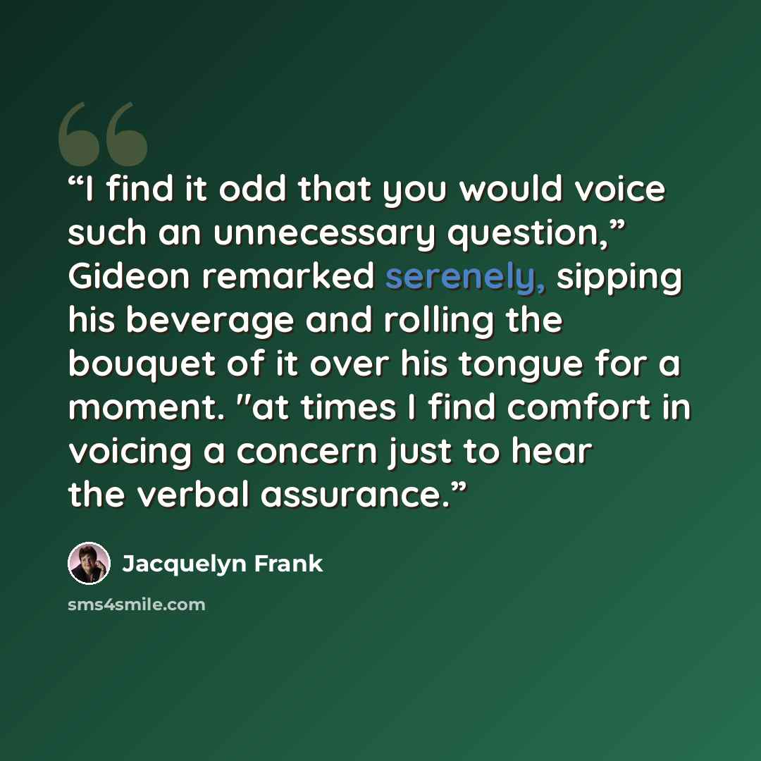 “I find it odd that you would voice such an unnecessary question,” Gideon remarked serenely, sipping his beverage and rolling the bouquet of it over his tongue for a moment. "at times I find comfort in voicing a concern just to hear the verbal assurance.” quote by Jacquelyn Frank