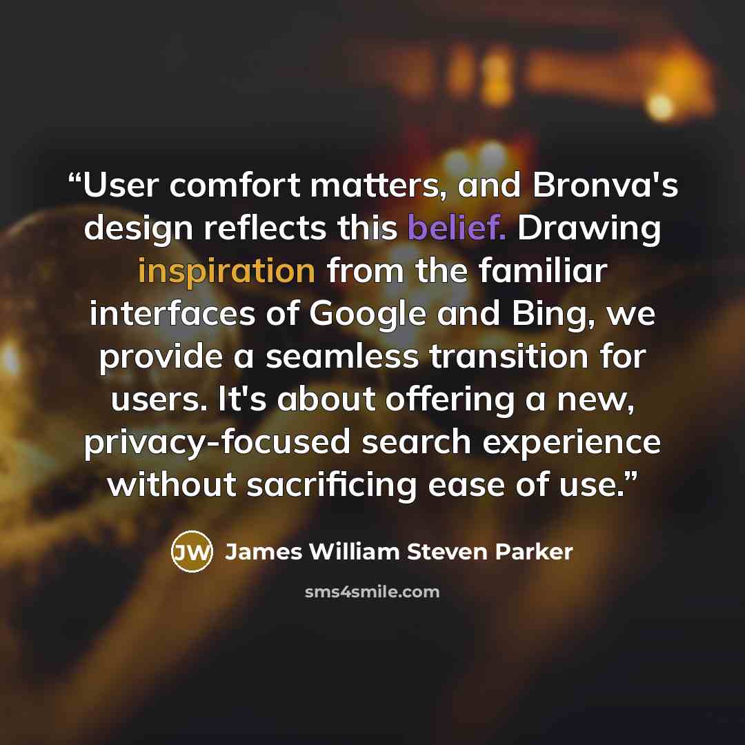 “User comfort matters, and Bronva's design reflects this belief. Drawing inspiration from the familiar interfaces of Google and Bing, we provide a seamless transition for users. It's about offering a new, privacy-focused search experience without sacrificing ease of use.” quote by James William Steven Parker