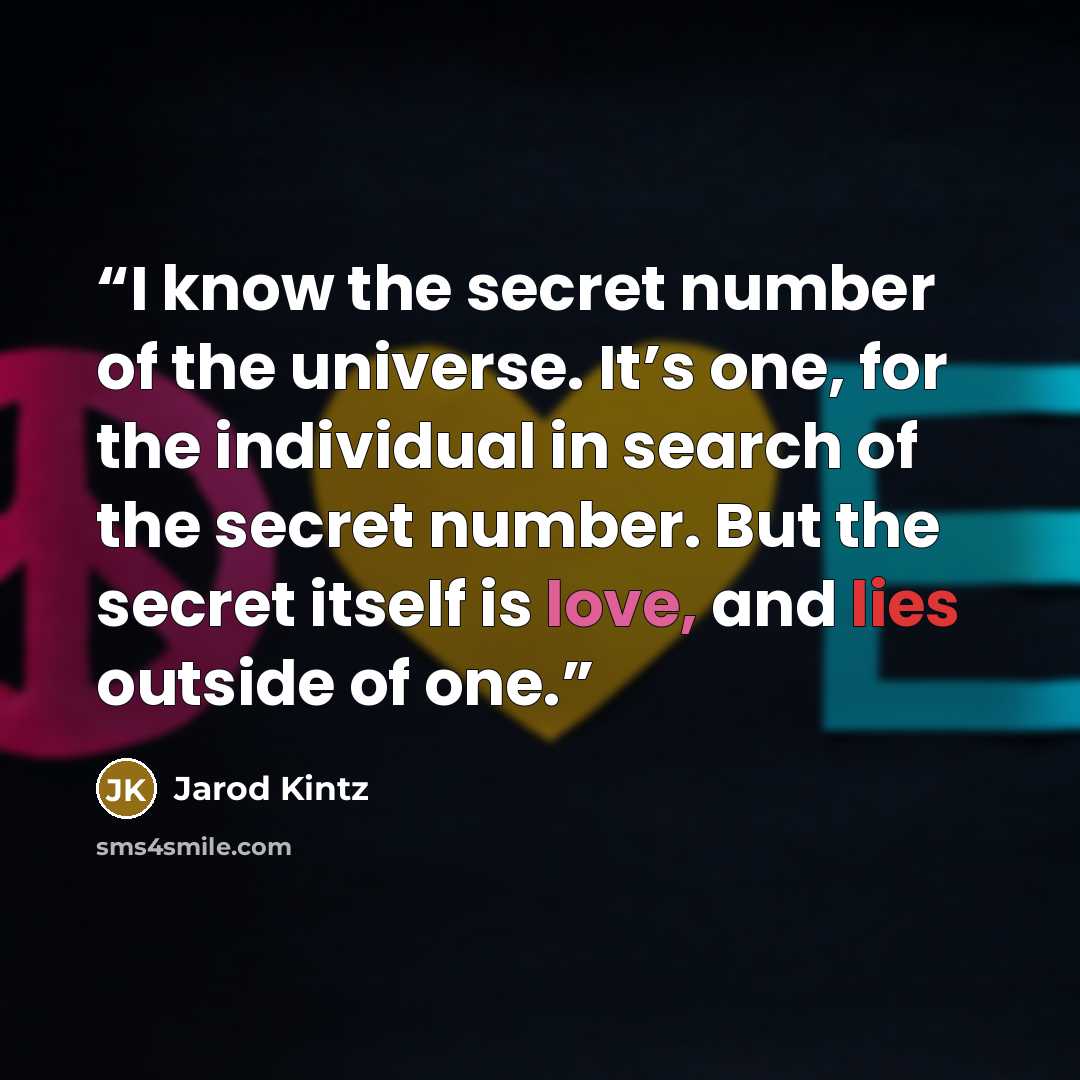 “I know the secret number of the universe. It’s one, for the individual in search of the secret number. But the secret itself is love, and lies outside of one.” quote by Jarod Kintz