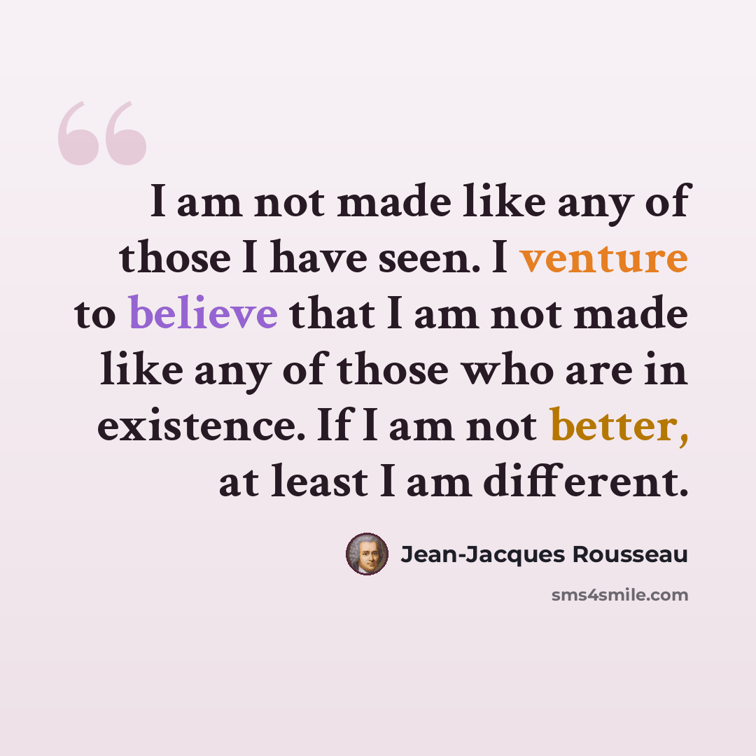 “I am not made like any of those I have seen. I venture to believe that I am not made like any of those who are in existence. If I am not better, at least I am different.” quote by Jean-Jacques Rousseau