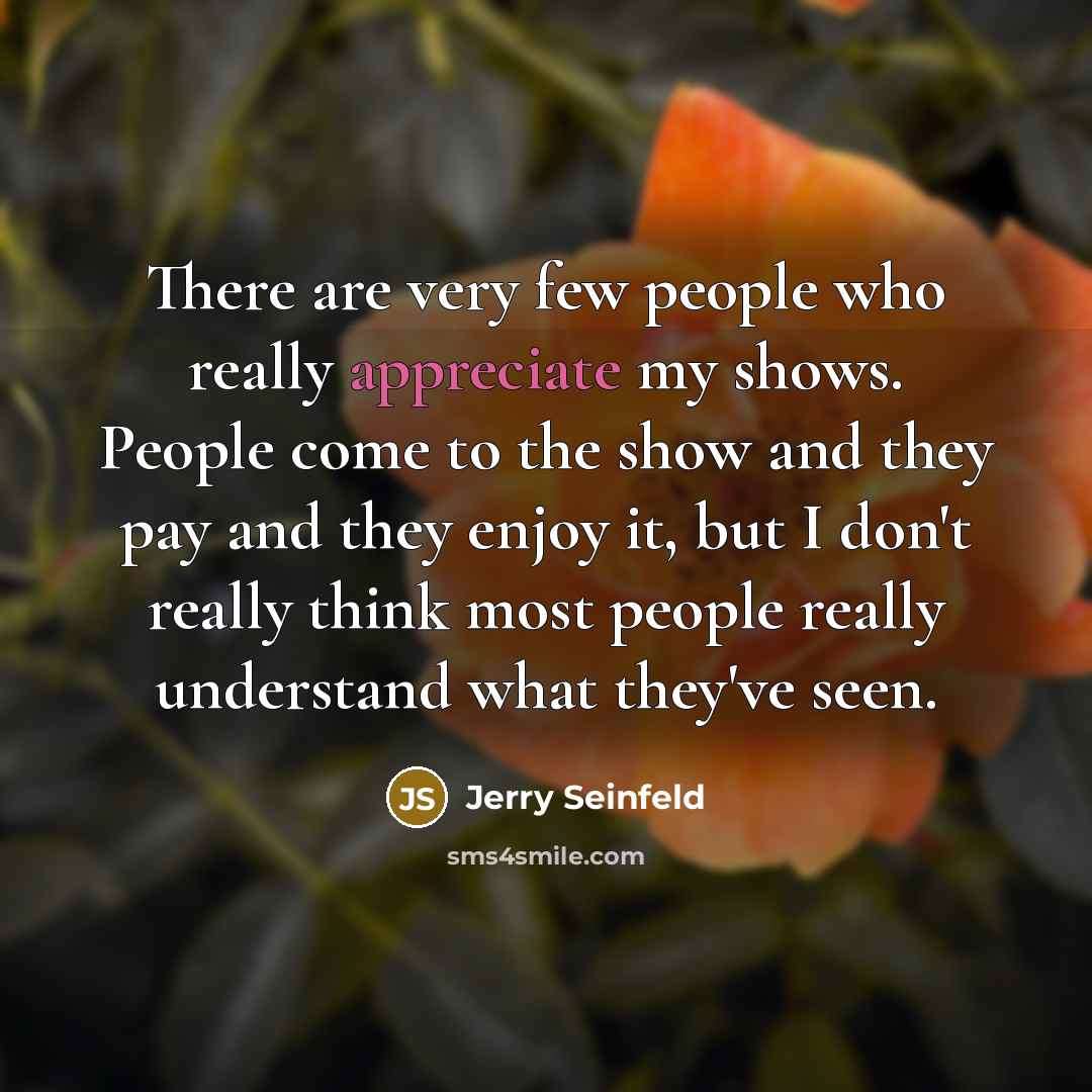 “There are very few people who really appreciate my shows. People come to the show and they pay and they enjoy it, but I don't really think most people really understand what they've seen.” quote by Jerry Seinfeld